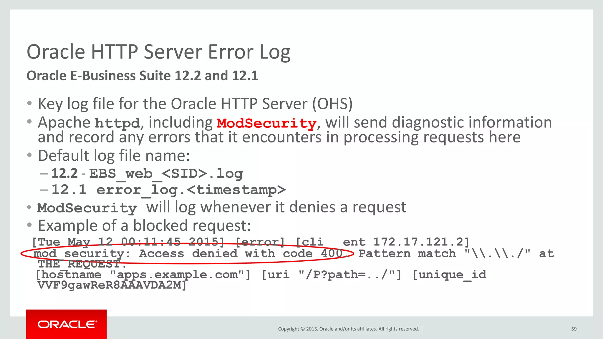 Copyright © 2015, Oracle and/or its affiliates. All rights reserved. |
Oracle HTTP Server Error Log
• Key log file for the Oracle HTTP Server (OHS)
• Apache httpd, including ModSecurity, will send diagnostic information
and record any errors that it encounters in processing requests here
• Default log file name:
– 12.2 - EBS_web_<SID>.log
– 12.1 error_log.<timestamp>
• ModSecurity will log whenever it denies a request
• Example of a blocked request:
[Tue May 12 00:11:45 2015] [error] [cli ent 172.17.121.2]
mod_security: Access denied with code 400. Pattern match "../" at
THE_REQUEST.
[hostname "apps.example.com"] [uri "/P?path=../"] [unique_id
VVF9gawReR8AAAVDA2M]
59
Oracle E-Business Suite 12.2 and 12.1
 