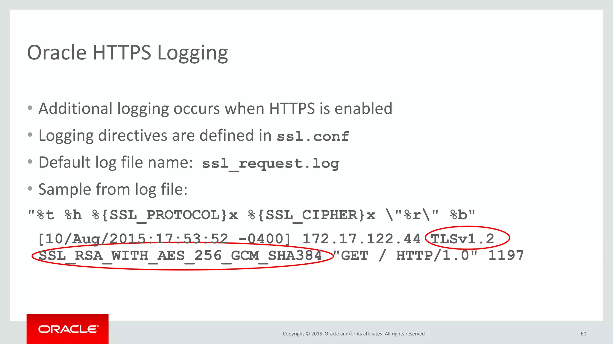 Copyright © 2015, Oracle and/or its affiliates. All rights reserved. |
Oracle HTTPS Logging
• Additional logging occurs when HTTPS is enabled
• Logging directives are defined in ssl.conf
• Default log file name: ssl_request.log
• Sample from log file:
"%t %h %{SSL_PROTOCOL}x %{SSL_CIPHER}x "%r" %b"
[10/Aug/2015:17:53:52 -0400] 172.17.122.44 TLSv1.2
SSL_RSA_WITH_AES_256_GCM_SHA384 "GET / HTTP/1.0" 1197
60
 