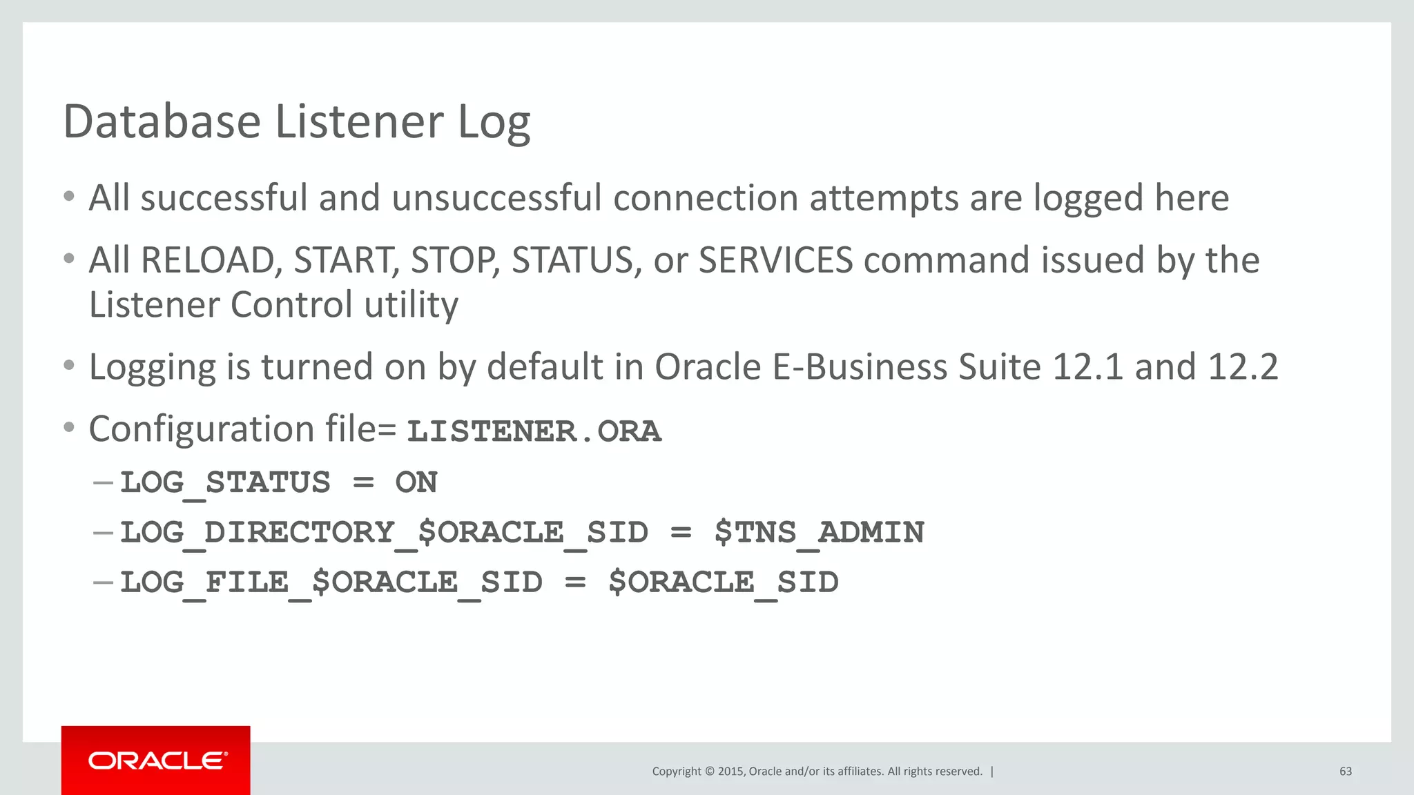 Copyright © 2015, Oracle and/or its affiliates. All rights reserved. |
Database Listener Log
• All successful and unsuccessful connection attempts are logged here
• All RELOAD, START, STOP, STATUS, or SERVICES command issued by the
Listener Control utility
• Logging is turned on by default in Oracle E-Business Suite 12.1 and 12.2
• Configuration file= LISTENER.ORA
– LOG_STATUS = ON
– LOG_DIRECTORY_$ORACLE_SID = $TNS_ADMIN
– LOG_FILE_$ORACLE_SID = $ORACLE_SID
63
 