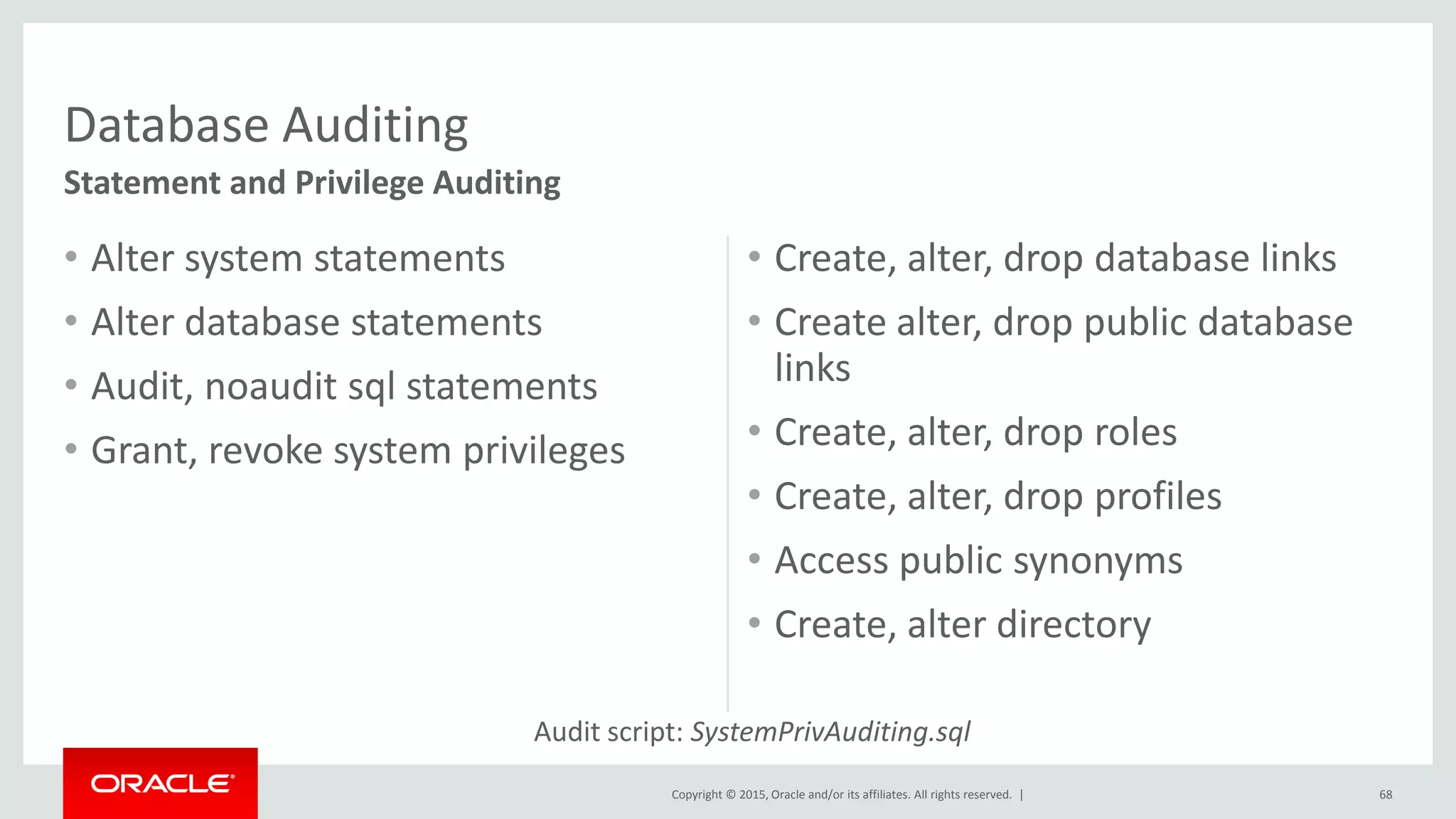 Copyright © 2015, Oracle and/or its affiliates. All rights reserved. |
• Create, alter, drop database links
• Create alter, drop public database
links
• Create, alter, drop roles
• Create, alter, drop profiles
• Access public synonyms
• Create, alter directory
• Alter system statements
• Alter database statements
• Audit, noaudit sql statements
• Grant, revoke system privileges
68
Database Auditing
Statement and Privilege Auditing
Audit script: SystemPrivAuditing.sql
 
