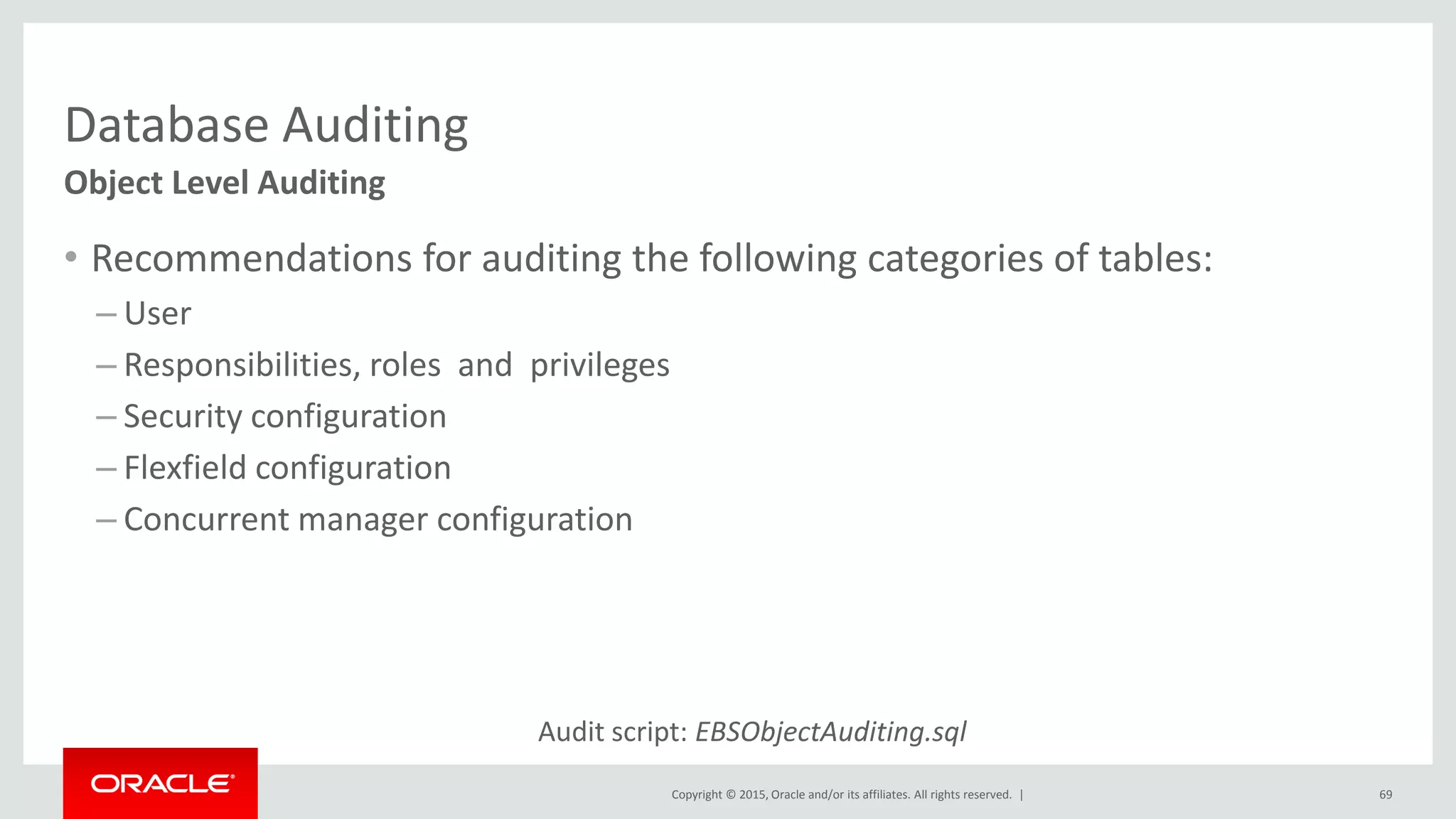 Copyright © 2015, Oracle and/or its affiliates. All rights reserved. |
Database Auditing
• Recommendations for auditing the following categories of tables:
– User
– Responsibilities, roles and privileges
– Security configuration
– Flexfield configuration
– Concurrent manager configuration
69
Object Level Auditing
Audit script: EBSObjectAuditing.sql
 