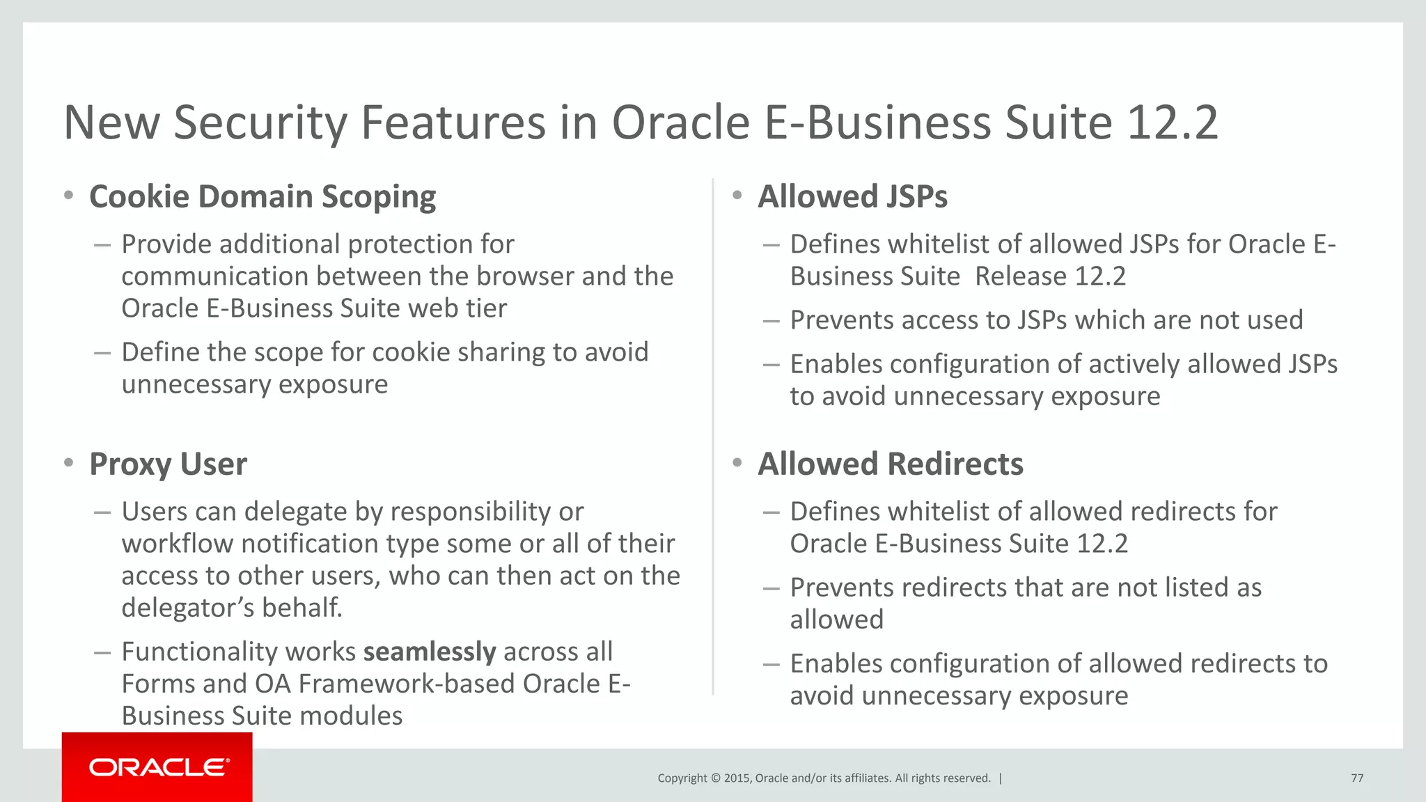 Copyright © 2015, Oracle and/or its affiliates. All rights reserved. |
• Cookie Domain Scoping
– Provide additional protection for
communication between the browser and the
Oracle E-Business Suite web tier
– Define the scope for cookie sharing to avoid
unnecessary exposure
• Allowed JSPs
– Defines whitelist of allowed JSPs for Oracle E-
Business Suite Release 12.2
– Prevents access to JSPs which are not used
– Enables configuration of actively allowed JSPs
to avoid unnecessary exposure
77
• Proxy User
– Users can delegate by responsibility or
workflow notification type some or all of their
access to other users, who can then act on the
delegator’s behalf.
– Functionality works seamlessly across all
Forms and OA Framework-based Oracle E-
Business Suite modules
• Allowed Redirects
– Defines whitelist of allowed redirects for
Oracle E-Business Suite 12.2
– Prevents redirects that are not listed as
allowed
– Enables configuration of allowed redirects to
avoid unnecessary exposure
New Security Features in Oracle E-Business Suite 12.2
 