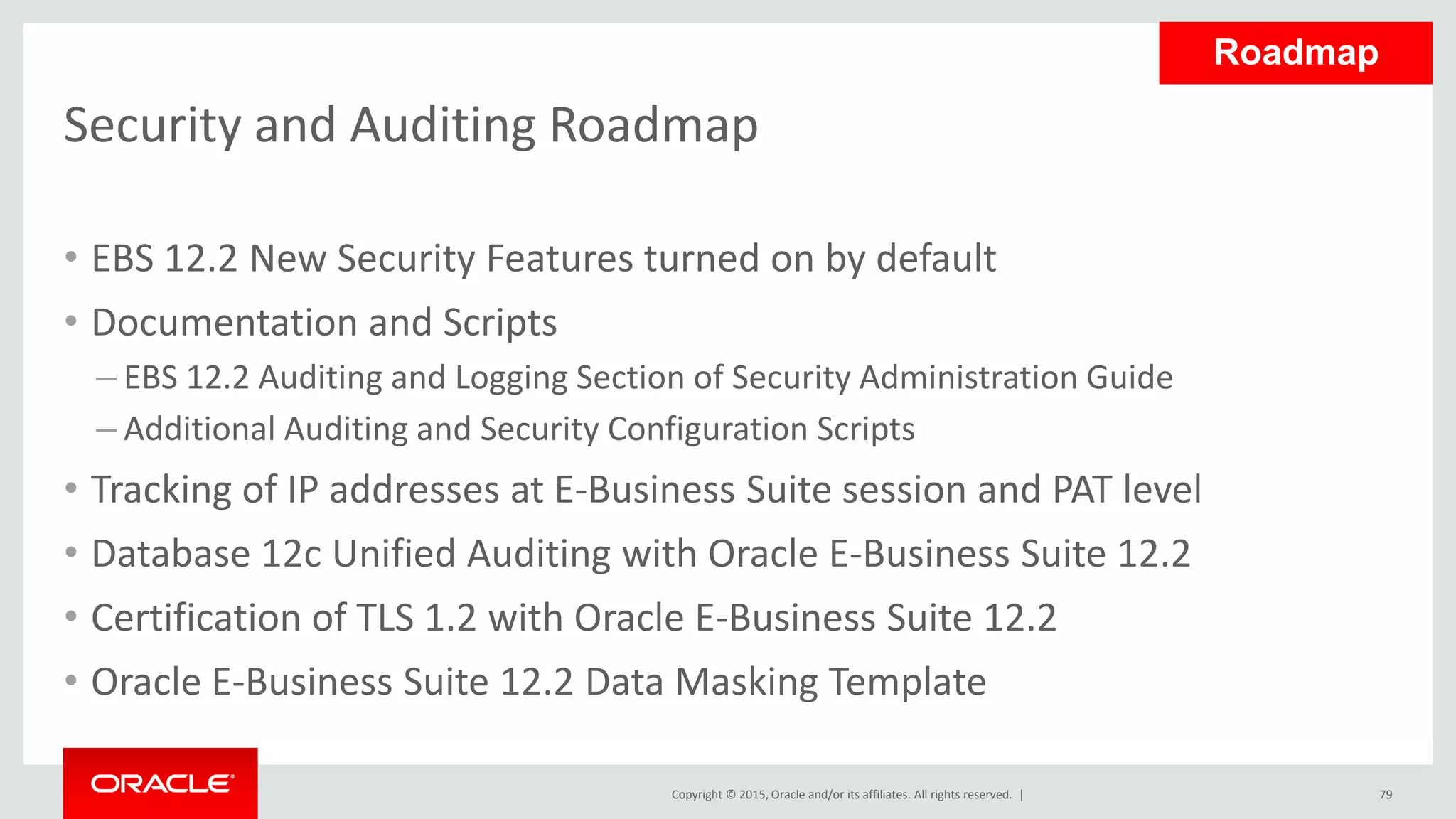 Copyright © 2015, Oracle and/or its affiliates. All rights reserved. |
Security and Auditing Roadmap
• EBS 12.2 New Security Features turned on by default
• Documentation and Scripts
– EBS 12.2 Auditing and Logging Section of Security Administration Guide
– Additional Auditing and Security Configuration Scripts
• Tracking of IP addresses at E-Business Suite session and PAT level
• Database 12c Unified Auditing with Oracle E-Business Suite 12.2
• Certification of TLS 1.2 with Oracle E-Business Suite 12.2
• Oracle E-Business Suite 12.2 Data Masking Template
79
Roadmap
 
