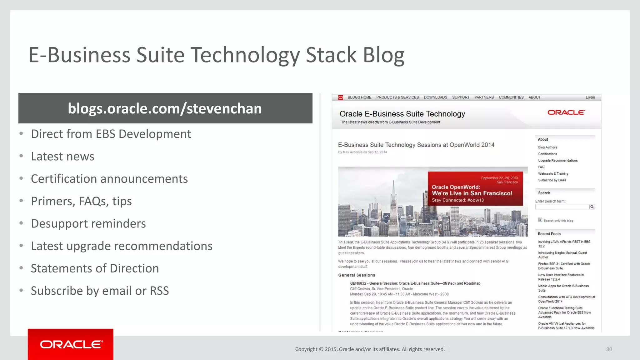 Copyright © 2015, Oracle and/or its affiliates. All rights reserved. |
E-Business Suite Technology Stack Blog
• Direct from EBS Development
• Latest news
• Certification announcements
• Primers, FAQs, tips
• Desupport reminders
• Latest upgrade recommendations
• Statements of Direction
• Subscribe by email or RSS
blogs.oracle.com/stevenchan
80
 