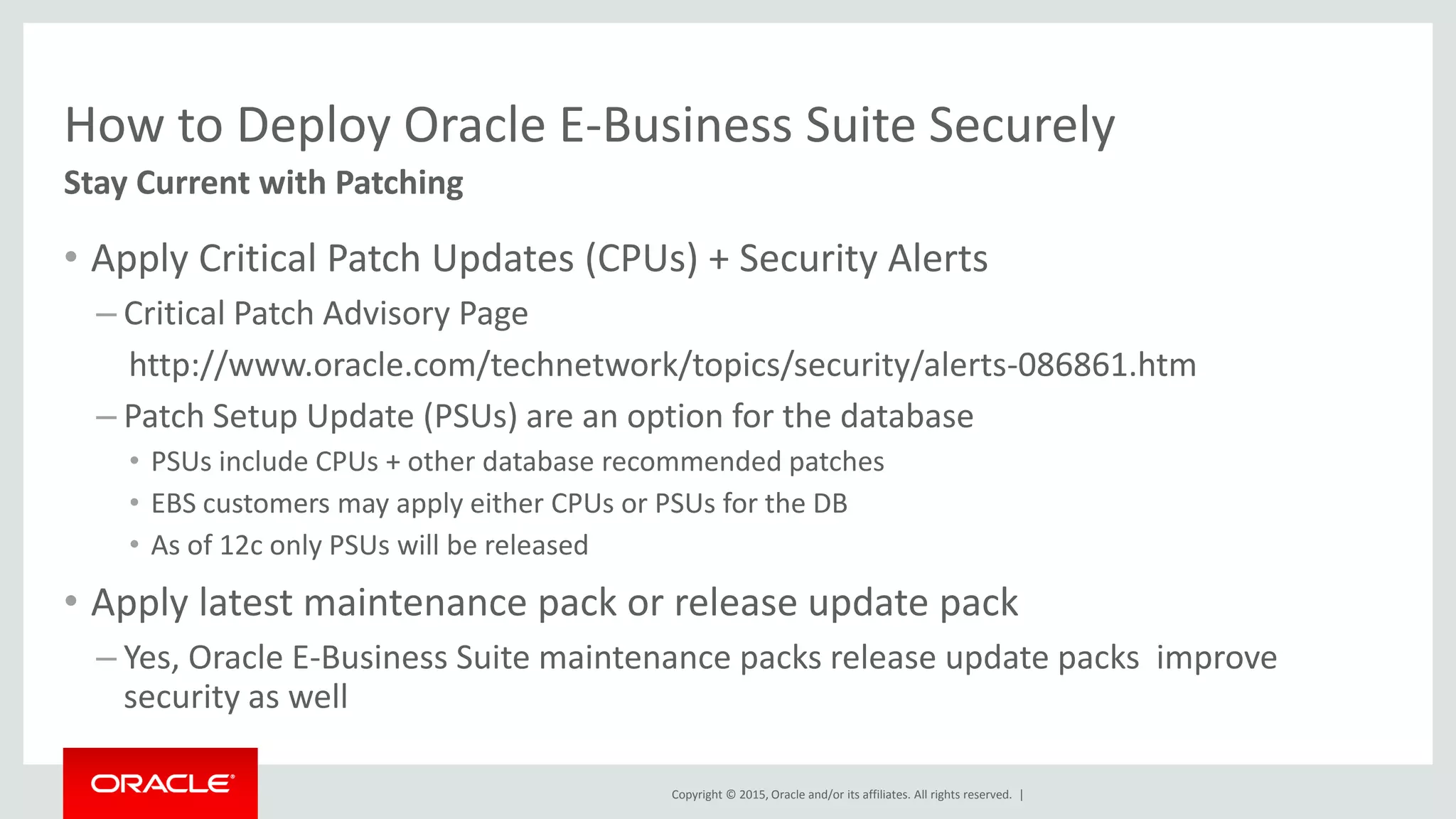 Copyright © 2015, Oracle and/or its affiliates. All rights reserved. |
How to Deploy Oracle E-Business Suite Securely
• Apply Critical Patch Updates (CPUs) + Security Alerts
– Critical Patch Advisory Page
http://www.oracle.com/technetwork/topics/security/alerts-086861.htm
– Patch Setup Update (PSUs) are an option for the database
• PSUs include CPUs + other database recommended patches
• EBS customers may apply either CPUs or PSUs for the DB
• As of 12c only PSUs will be released
• Apply latest maintenance pack or release update pack
– Yes, Oracle E-Business Suite maintenance packs release update packs improve
security as well
Stay Current with Patching
 