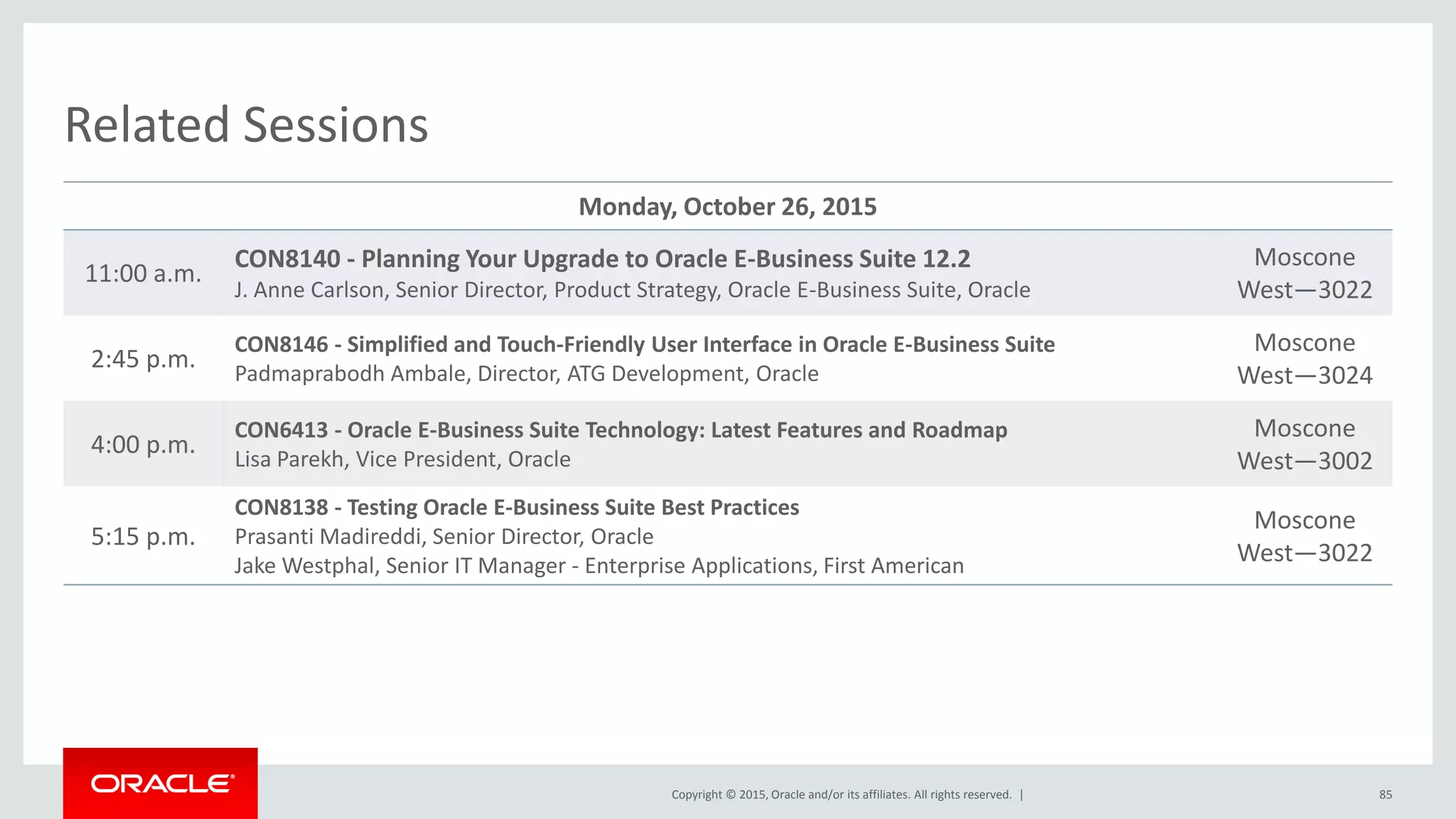 Copyright © 2015, Oracle and/or its affiliates. All rights reserved. |
Related Sessions
Monday, October 26, 2015
11:00 a.m.
CON8140 - Planning Your Upgrade to Oracle E-Business Suite 12.2
J. Anne Carlson, Senior Director, Product Strategy, Oracle E-Business Suite, Oracle
Moscone
West—3022
2:45 p.m.
CON8146 - Simplified and Touch-Friendly User Interface in Oracle E-Business Suite
Padmaprabodh Ambale, Director, ATG Development, Oracle
Moscone
West—3024
4:00 p.m.
CON6413 - Oracle E-Business Suite Technology: Latest Features and Roadmap
Lisa Parekh, Vice President, Oracle
Moscone
West—3002
5:15 p.m.
CON8138 - Testing Oracle E-Business Suite Best Practices
Prasanti Madireddi, Senior Director, Oracle
Jake Westphal, Senior IT Manager - Enterprise Applications, First American
Moscone
West—3022
85
 
