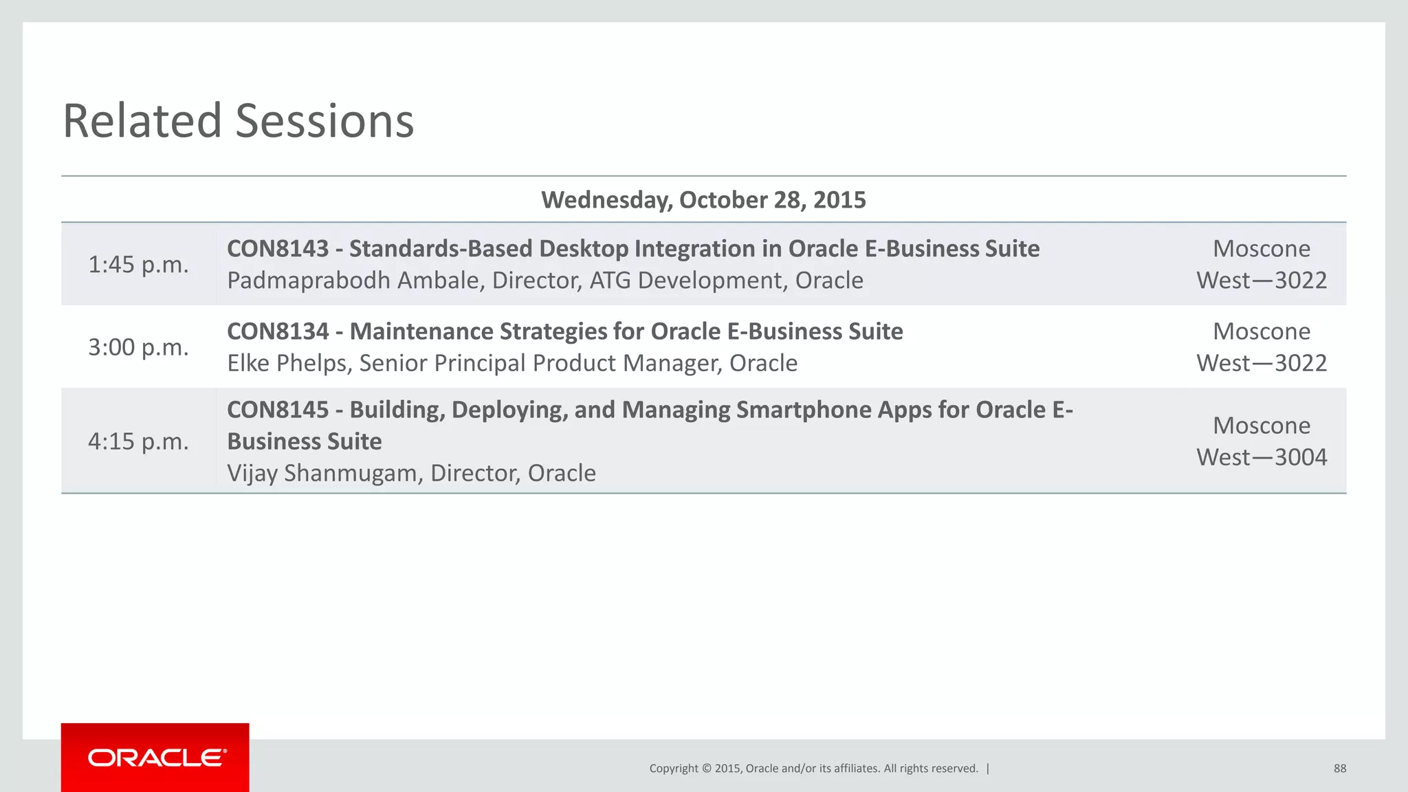 Copyright © 2015, Oracle and/or its affiliates. All rights reserved. |
Related Sessions
Wednesday, October 28, 2015
1:45 p.m.
CON8143 - Standards-Based Desktop Integration in Oracle E-Business Suite
Padmaprabodh Ambale, Director, ATG Development, Oracle
Moscone
West—3022
3:00 p.m.
CON8134 - Maintenance Strategies for Oracle E-Business Suite
Elke Phelps, Senior Principal Product Manager, Oracle
Moscone
West—3022
4:15 p.m.
CON8145 - Building, Deploying, and Managing Smartphone Apps for Oracle E-
Business Suite
Vijay Shanmugam, Director, Oracle
Moscone
West—3004
88
 