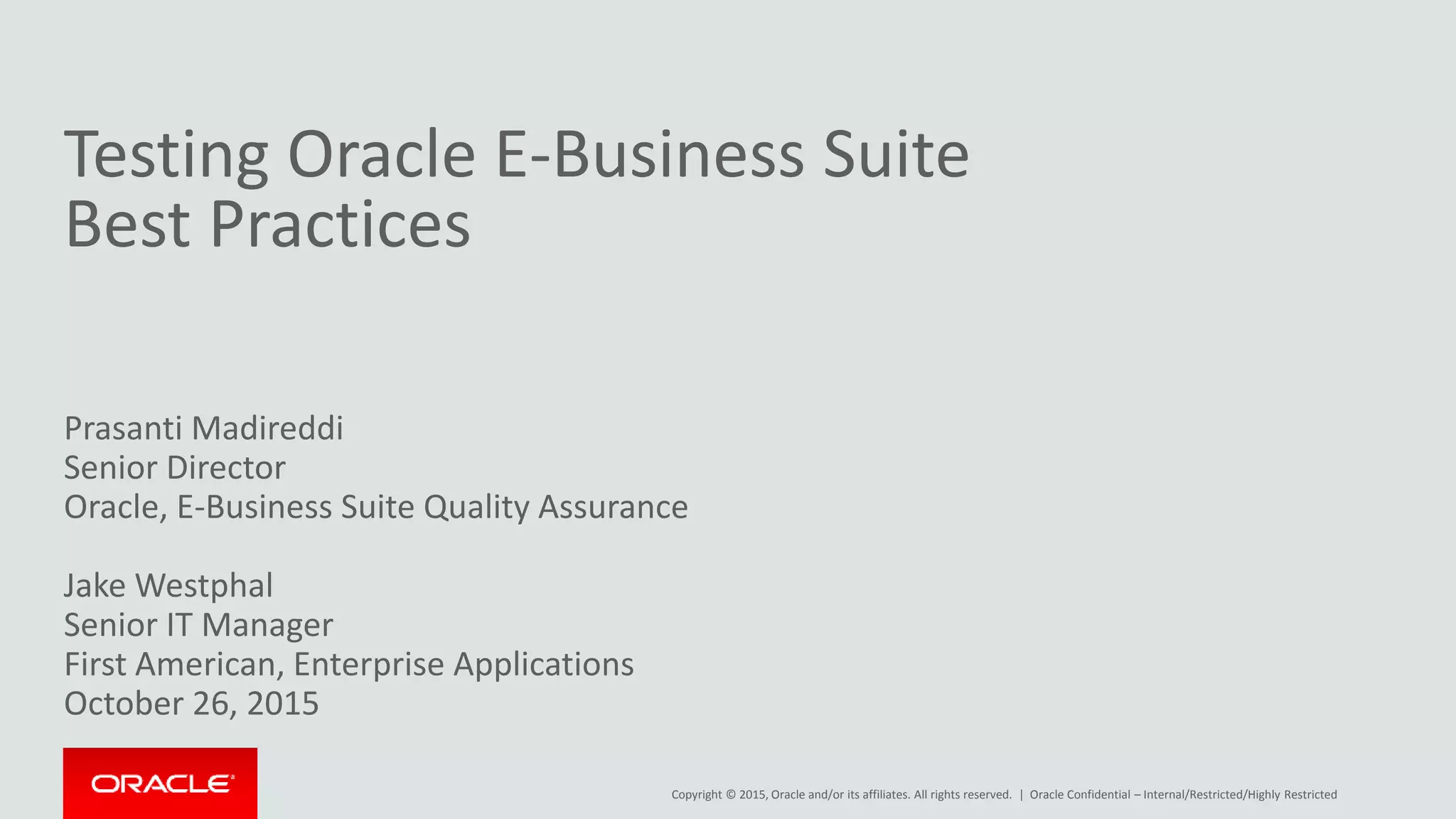 Copyright © 2015, Oracle and/or its affiliates. All rights reserved. |
Testing Oracle E-Business Suite
Best Practices
Prasanti Madireddi
Senior Director
Oracle, E-Business Suite Quality Assurance
Jake Westphal
Senior IT Manager
First American, Enterprise Applications
October 26, 2015
Oracle Confidential – Internal/Restricted/Highly Restricted
 