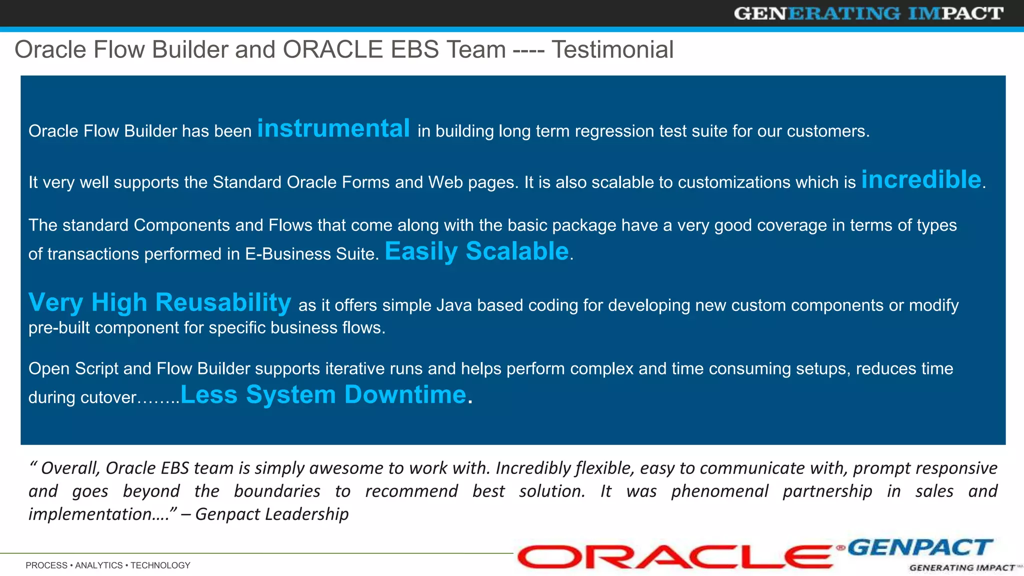 PROCESS • ANALYTICS • TECHNOLOGY 31© 2014 Copyright Genpact. All Rights Reserved.
“ Overall, Oracle EBS team is simply awesome to work with. Incredibly flexible, easy to communicate with, prompt responsive
and goes beyond the boundaries to recommend best solution. It was phenomenal partnership in sales and
implementation….” – Genpact Leadership
Oracle Flow Builder has been instrumental in building long term regression test suite for our customers.
It very well supports the Standard Oracle Forms and Web pages. It is also scalable to customizations which is incredible.
The standard Components and Flows that come along with the basic package have a very good coverage in terms of types
of transactions performed in E-Business Suite. Easily Scalable.
Very High Reusability as it offers simple Java based coding for developing new custom components or modify
pre-built component for specific business flows.
Open Script and Flow Builder supports iterative runs and helps perform complex and time consuming setups, reduces time
during cutover……..Less System Downtime.
Oracle Flow Builder and ORACLE EBS Team ---- Testimonial
 