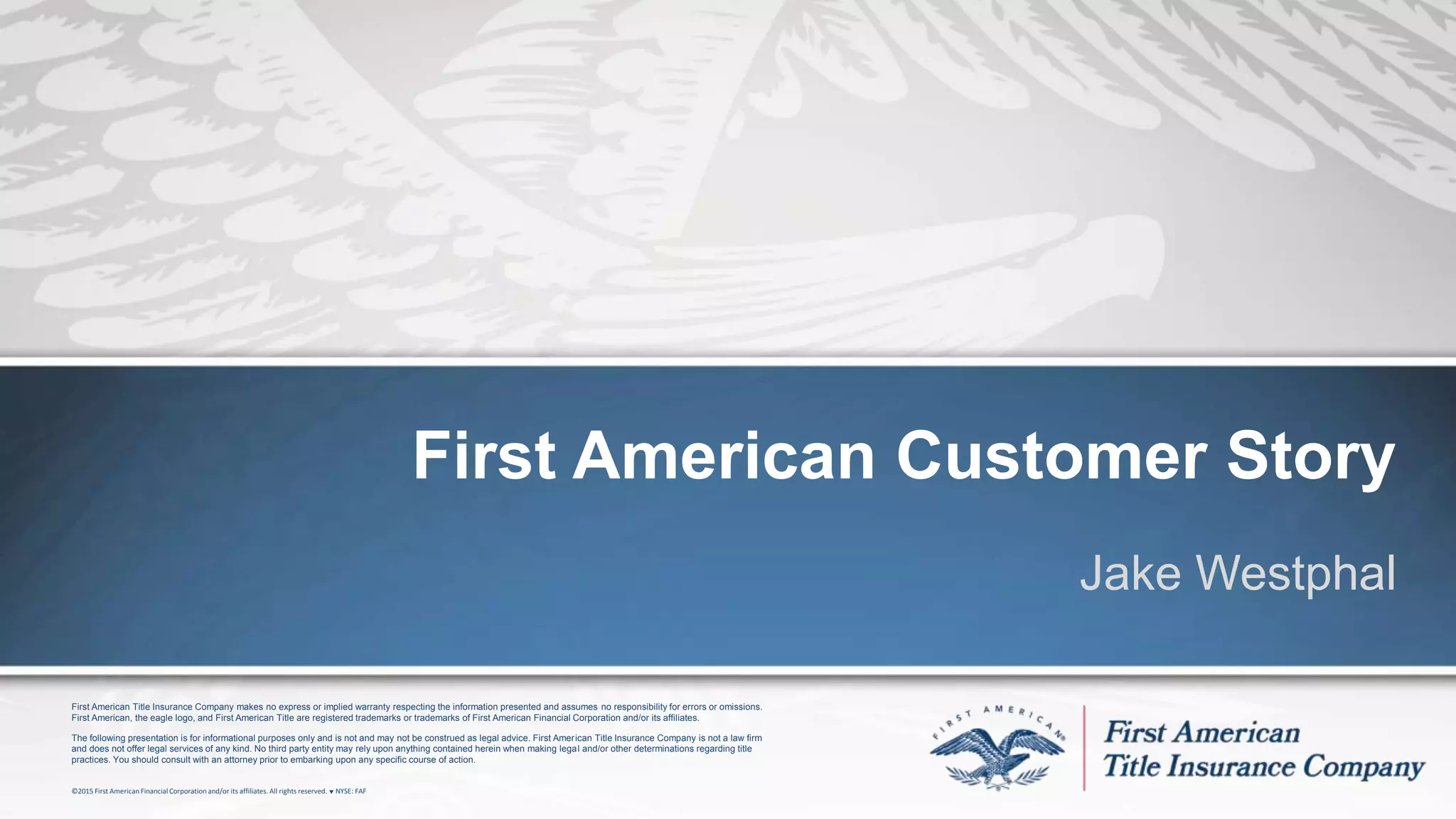 First American Title Insurance Company makes no express or implied warranty respecting the information presented and assumes no responsibility for errors or omissions.
First American, the eagle logo, and First American Title are registered trademarks or trademarks of First American Financial Corporation and/or its affiliates.
The following presentation is for informational purposes only and is not and may not be construed as legal advice. First American Title Insurance Company is not a law firm
and does not offer legal services of any kind. No third party entity may rely upon anything contained herein when making legal and/or other determinations regarding title
practices. You should consult with an attorney prior to embarking upon any specific course of action.
©2015 First American FinancialCorporation and/or its affiliates. All rights reserved. q NYSE: FAF
First American Customer Story
Jake Westphal
 