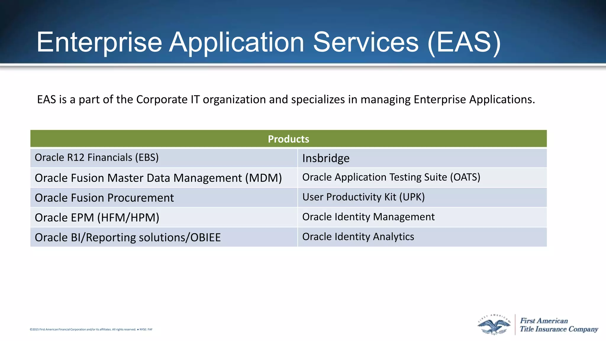 ©2015 First American FinancialCorporation and/or its affiliates. All rights reserved. q NYSE: FAF
Enterprise Application Services (EAS)
EAS is a part of the Corporate IT organization and specializes in managing Enterprise Applications.
Products
Oracle R12 Financials (EBS) Insbridge
Oracle Fusion Master Data Management (MDM) Oracle Application Testing Suite (OATS)
Oracle Fusion Procurement User Productivity Kit (UPK)
Oracle EPM (HFM/HPM) Oracle Identity Management
Oracle BI/Reporting solutions/OBIEE Oracle Identity Analytics
 