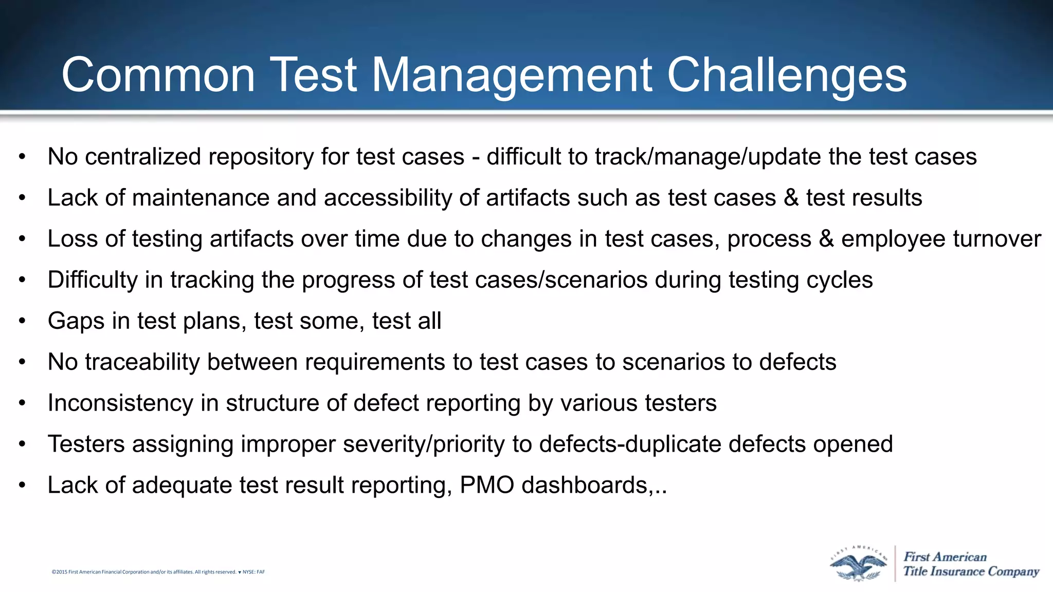 ©2015 First American FinancialCorporation and/or its affiliates. All rights reserved. q NYSE: FAF
Common Test Management Challenges
• No centralized repository for test cases - difficult to track/manage/update the test cases
• Lack of maintenance and accessibility of artifacts such as test cases & test results
• Loss of testing artifacts over time due to changes in test cases, process & employee turnover
• Difficulty in tracking the progress of test cases/scenarios during testing cycles
• Gaps in test plans, test some, test all
• No traceability between requirements to test cases to scenarios to defects
• Inconsistency in structure of defect reporting by various testers
• Testers assigning improper severity/priority to defects-duplicate defects opened
• Lack of adequate test result reporting, PMO dashboards,..
 