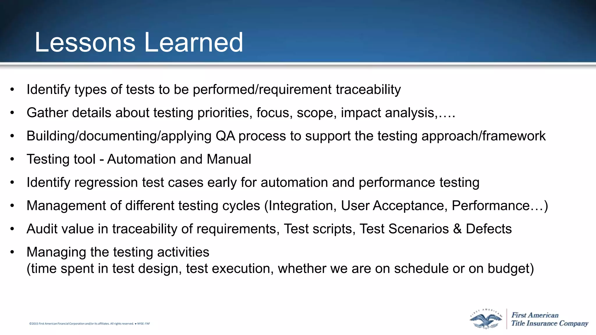 ©2015 First American FinancialCorporation and/or its affiliates. All rights reserved. q NYSE: FAF
Lessons Learned
• Identify types of tests to be performed/requirement traceability
• Gather details about testing priorities, focus, scope, impact analysis,….
• Building/documenting/applying QA process to support the testing approach/framework
• Testing tool - Automation and Manual
• Identify regression test cases early for automation and performance testing
• Management of different testing cycles (Integration, User Acceptance, Performance…)
• Audit value in traceability of requirements, Test scripts, Test Scenarios & Defects
• Managing the testing activities
(time spent in test design, test execution, whether we are on schedule or on budget)
 