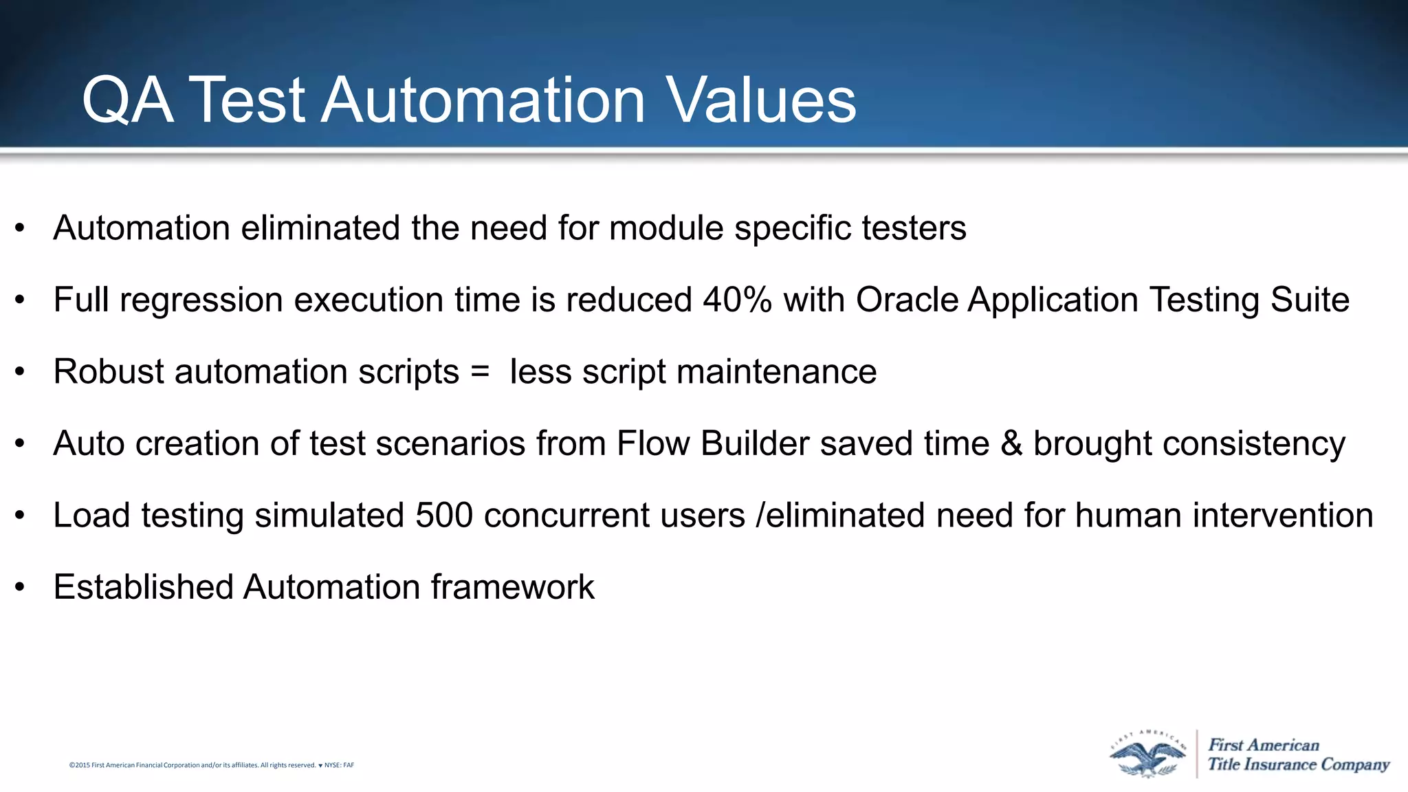 ©2015 First American FinancialCorporation and/or its affiliates. All rights reserved. q NYSE: FAF
QA Test Automation Values
• Automation eliminated the need for module specific testers
• Full regression execution time is reduced 40% with Oracle Application Testing Suite
• Robust automation scripts = less script maintenance
• Auto creation of test scenarios from Flow Builder saved time & brought consistency
• Load testing simulated 500 concurrent users /eliminated need for human intervention
• Established Automation framework
 