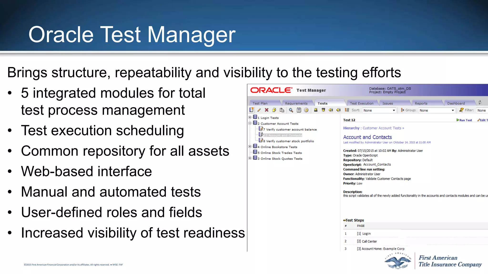 ©2015 First American FinancialCorporation and/or its affiliates. All rights reserved. q NYSE: FAF
Oracle Test Manager
Brings structure, repeatability and visibility to the testing efforts
• 5 integrated modules for total
test process management
• Test execution scheduling
• Common repository for all assets
• Web-based interface
• Manual and automated tests
• User-defined roles and fields
• Increased visibility of test readiness
 