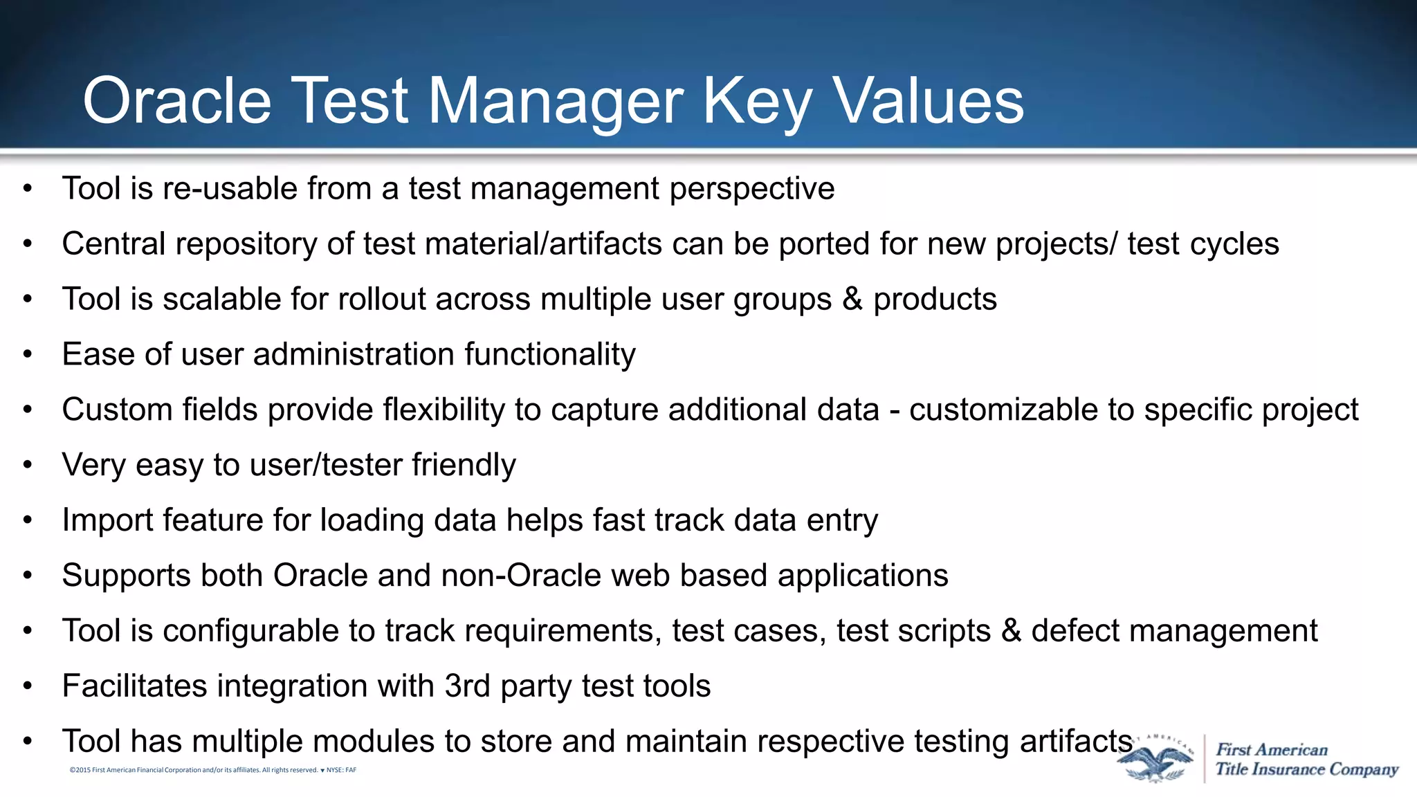 ©2015 First American FinancialCorporation and/or its affiliates. All rights reserved. q NYSE: FAF
Oracle Test Manager Key Values
• Tool is re-usable from a test management perspective
• Central repository of test material/artifacts can be ported for new projects/ test cycles
• Tool is scalable for rollout across multiple user groups & products
• Ease of user administration functionality
• Custom fields provide flexibility to capture additional data - customizable to specific project
• Very easy to user/tester friendly
• Import feature for loading data helps fast track data entry
• Supports both Oracle and non-Oracle web based applications
• Tool is configurable to track requirements, test cases, test scripts & defect management
• Facilitates integration with 3rd party test tools
• Tool has multiple modules to store and maintain respective testing artifacts
 