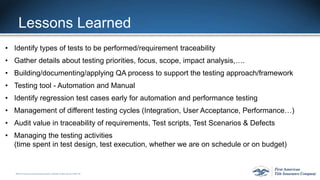 ©2015 First American FinancialCorporation and/or its affiliates. All rights reserved. q NYSE: FAF
Lessons Learned
• Identify types of tests to be performed/requirement traceability
• Gather details about testing priorities, focus, scope, impact analysis,….
• Building/documenting/applying QA process to support the testing approach/framework
• Testing tool - Automation and Manual
• Identify regression test cases early for automation and performance testing
• Management of different testing cycles (Integration, User Acceptance, Performance…)
• Audit value in traceability of requirements, Test scripts, Test Scenarios & Defects
• Managing the testing activities
(time spent in test design, test execution, whether we are on schedule or on budget)
 