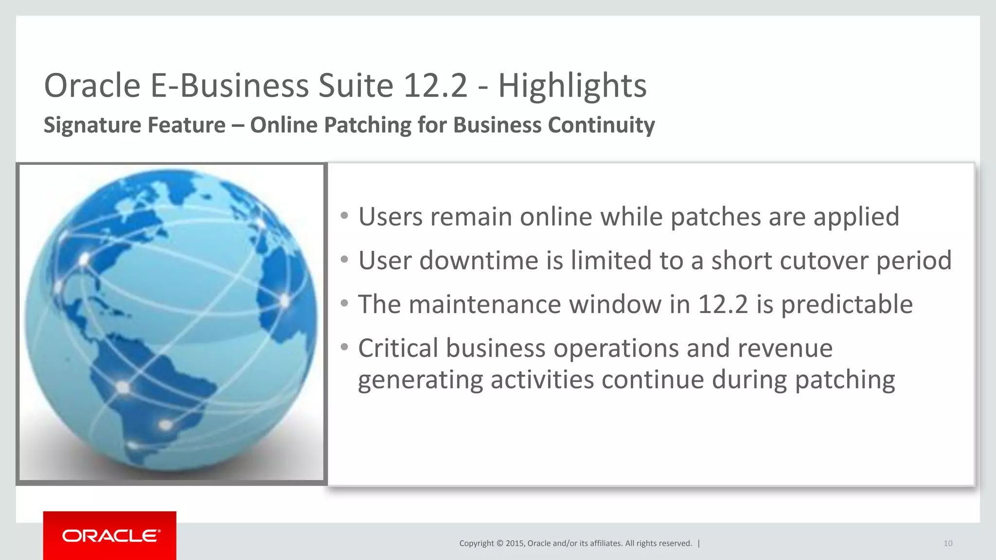 Copyright © 2015, Oracle and/or its affiliates. All rights reserved. |
Oracle E-Business Suite 12.2 - Highlights
• Users remain online while patches are applied
• User downtime is limited to a short cutover period
• The maintenance window in 12.2 is predictable
• Critical business operations and revenue
generating activities continue during patching
Signature Feature – Online Patching for Business Continuity
10
 