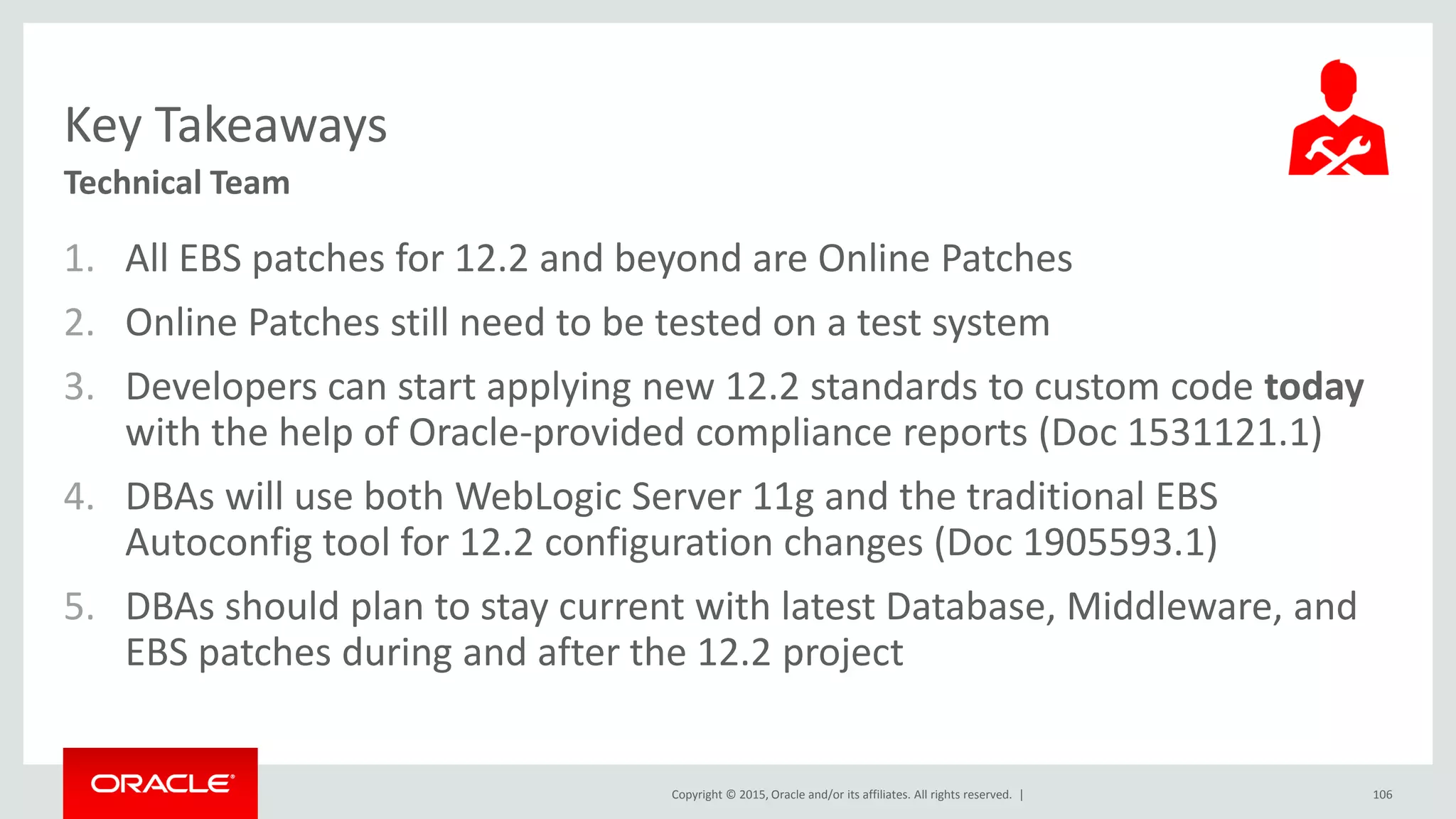 Copyright © 2015, Oracle and/or its affiliates. All rights reserved. |
Key Takeaways
Technical Team
1. All EBS patches for 12.2 and beyond are Online Patches
2. Online Patches still need to be tested on a test system
3. Developers can start applying new 12.2 standards to custom code today
with the help of Oracle-provided compliance reports (Doc 1531121.1)
4. DBAs will use both WebLogic Server 11g and the traditional EBS
Autoconfig tool for 12.2 configuration changes (Doc 1905593.1)
5. DBAs should plan to stay current with latest Database, Middleware, and
EBS patches during and after the 12.2 project
106
 