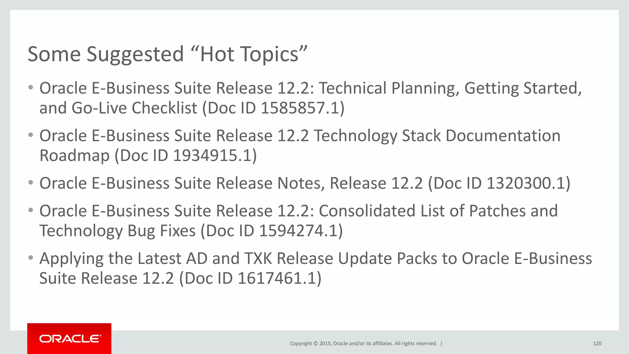 Copyright © 2015, Oracle and/or its affiliates. All rights reserved. |
Some Suggested “Hot Topics”
• Oracle E-Business Suite Release 12.2: Technical Planning, Getting Started,
and Go-Live Checklist (Doc ID 1585857.1)
• Oracle E-Business Suite Release 12.2 Technology Stack Documentation
Roadmap (Doc ID 1934915.1)
• Oracle E-Business Suite Release Notes, Release 12.2 (Doc ID 1320300.1)
• Oracle E-Business Suite Release 12.2: Consolidated List of Patches and
Technology Bug Fixes (Doc ID 1594274.1)
• Applying the Latest AD and TXK Release Update Packs to Oracle E-Business
Suite Release 12.2 (Doc ID 1617461.1)
120
 