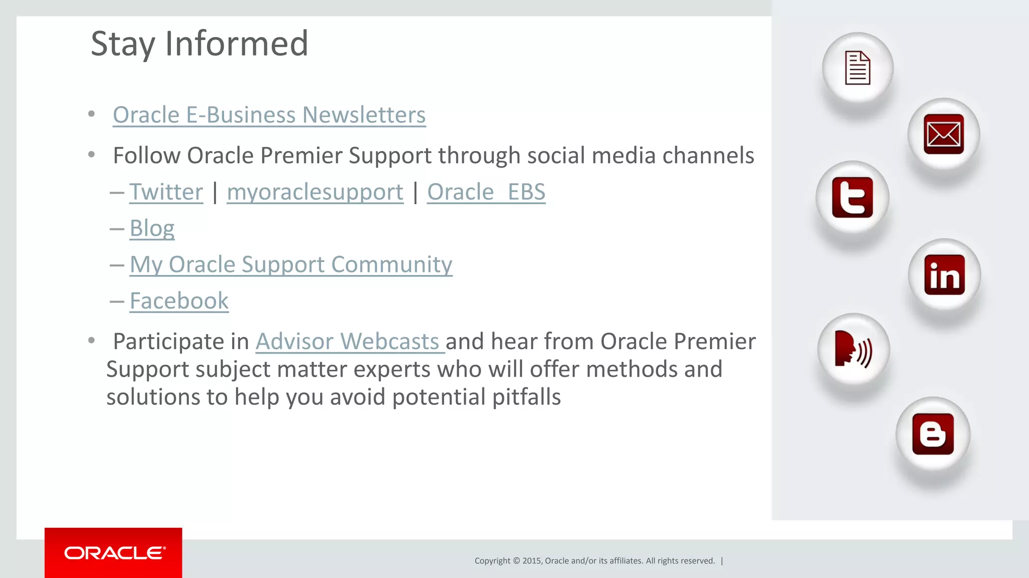 Copyright © 2015, Oracle and/or its affiliates. All rights reserved. |
Stay Informed
• Oracle E-Business Newsletters
• Follow Oracle Premier Support through social media channels
– Twitter | myoraclesupport | Oracle_EBS
– Blog
– My Oracle Support Community
– Facebook
• Participate in Advisor Webcasts and hear from Oracle Premier
Support subject matter experts who will offer methods and
solutions to help you avoid potential pitfalls
 