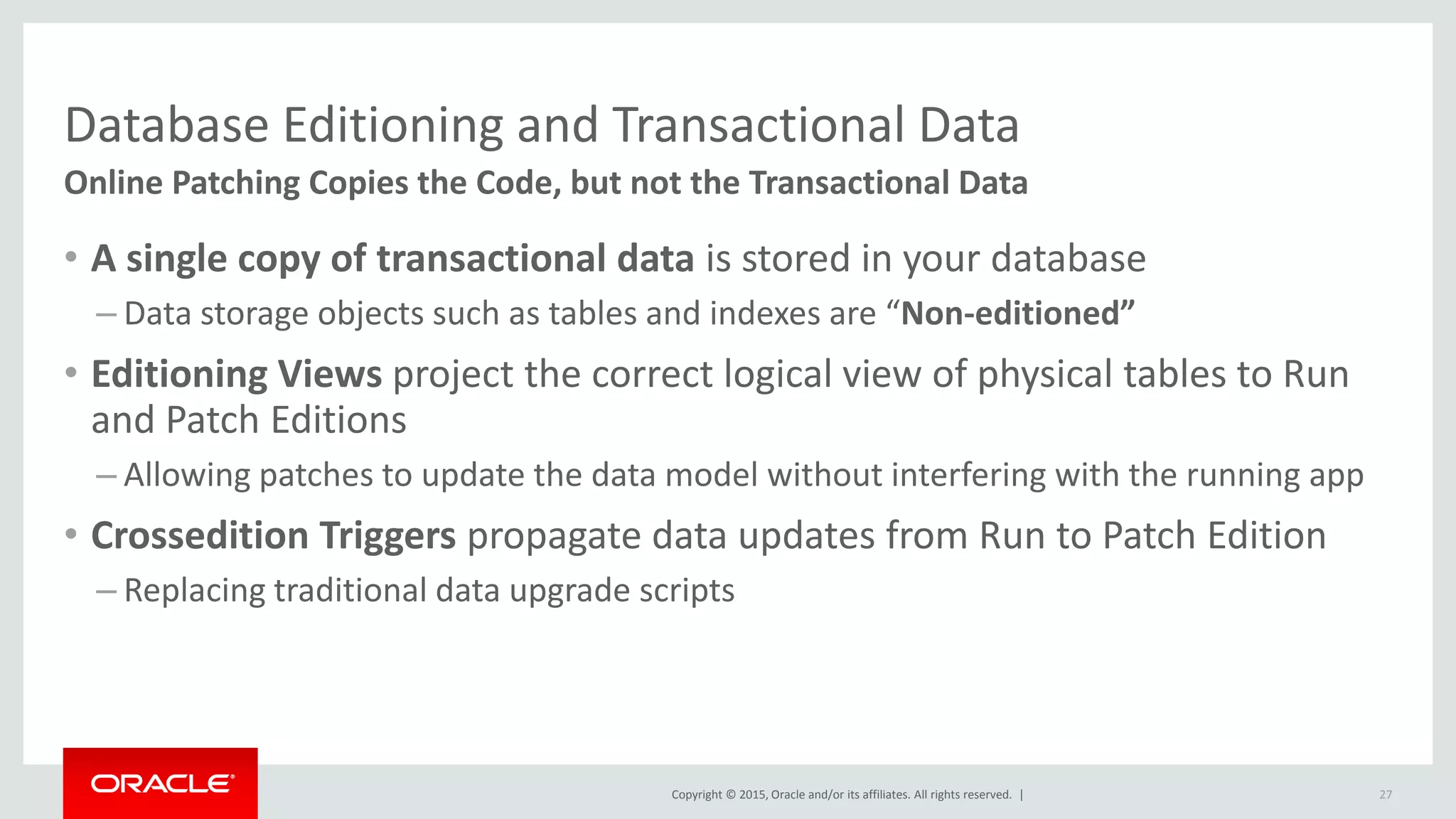 Copyright © 2015, Oracle and/or its affiliates. All rights reserved. |
Database Editioning and Transactional Data
Online Patching Copies the Code, but not the Transactional Data
• A single copy of transactional data is stored in your database
– Data storage objects such as tables and indexes are “Non-editioned”
• Editioning Views project the correct logical view of physical tables to Run
and Patch Editions
– Allowing patches to update the data model without interfering with the running app
• Crossedition Triggers propagate data updates from Run to Patch Edition
– Replacing traditional data upgrade scripts
27
 