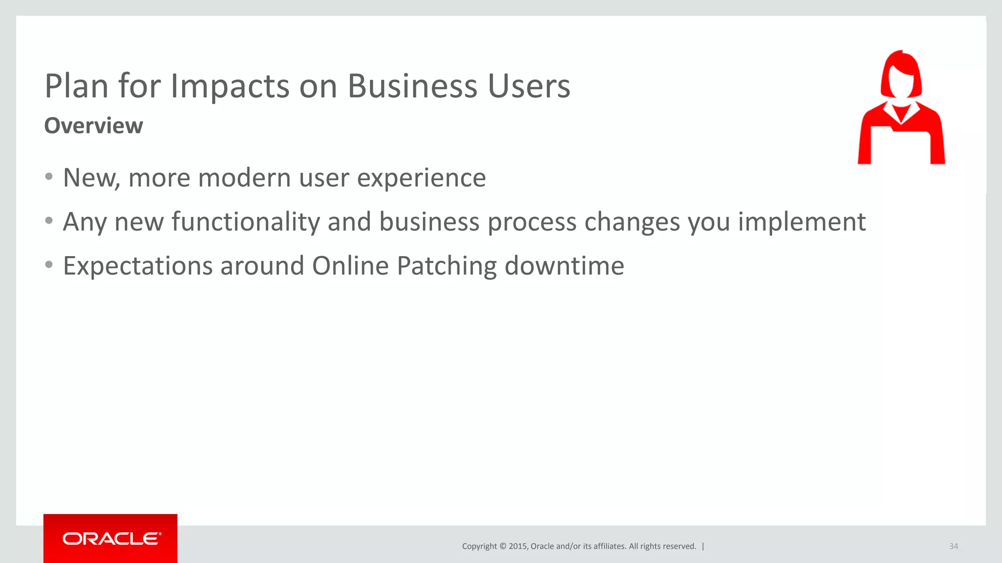 Copyright © 2015, Oracle and/or its affiliates. All rights reserved. |
Plan for Impacts on Business Users
Overview
• New, more modern user experience
• Any new functionality and business process changes you implement
• Expectations around Online Patching downtime
34
 