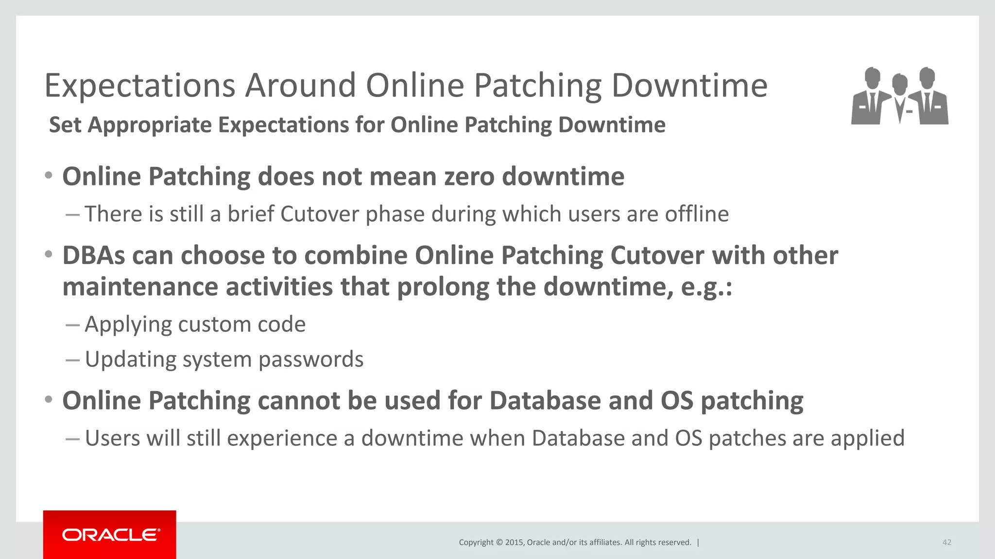 Copyright © 2015, Oracle and/or its affiliates. All rights reserved. |
Expectations Around Online Patching Downtime
Set Appropriate Expectations for Online Patching Downtime
• Online Patching does not mean zero downtime
– There is still a brief Cutover phase during which users are offline
• DBAs can choose to combine Online Patching Cutover with other
maintenance activities that prolong the downtime, e.g.:
– Applying custom code
– Updating system passwords
• Online Patching cannot be used for Database and OS patching
– Users will still experience a downtime when Database and OS patches are applied
42
 
