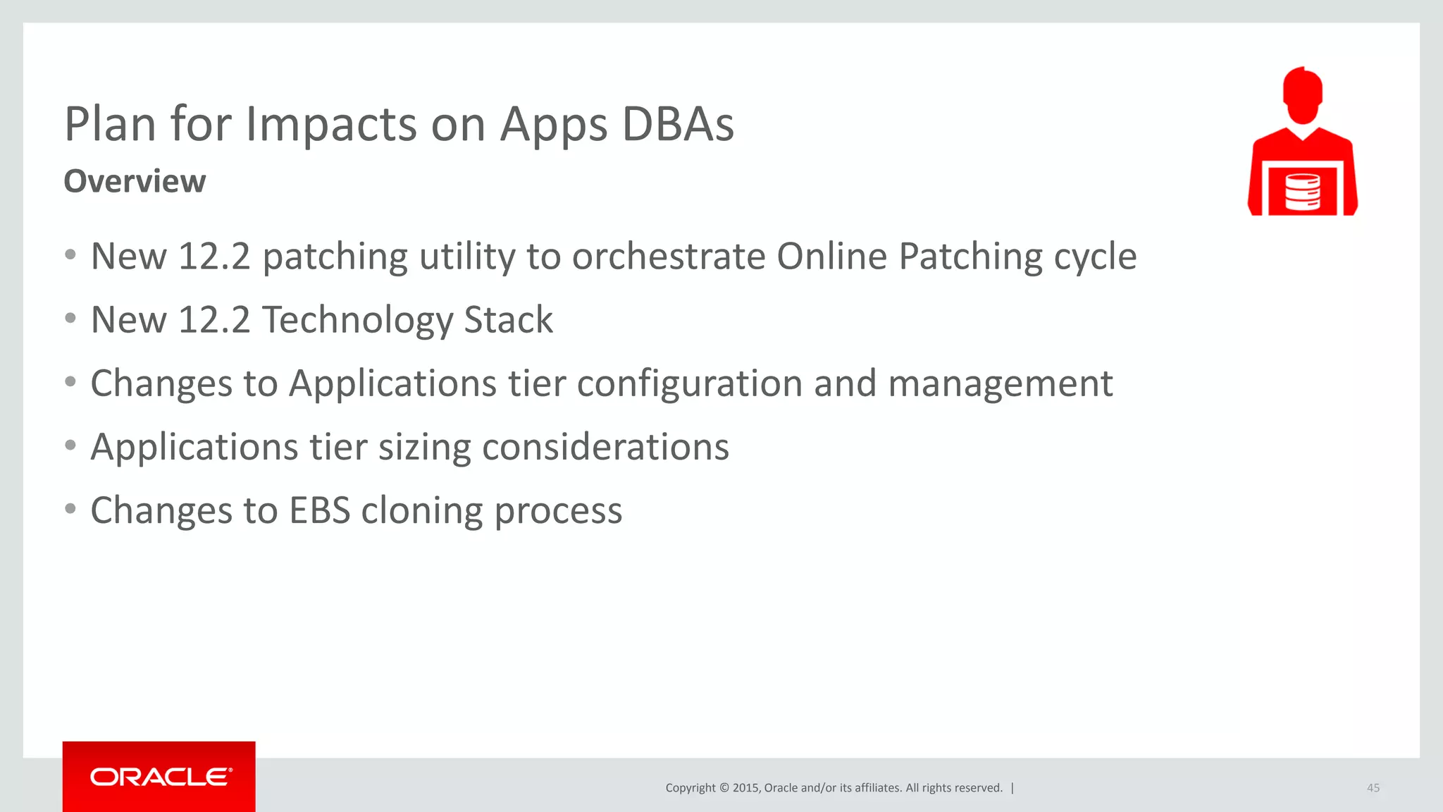 Copyright © 2015, Oracle and/or its affiliates. All rights reserved. |
Plan for Impacts on Apps DBAs
Overview
• New 12.2 patching utility to orchestrate Online Patching cycle
• New 12.2 Technology Stack
• Changes to Applications tier configuration and management
• Applications tier sizing considerations
• Changes to EBS cloning process
45
 