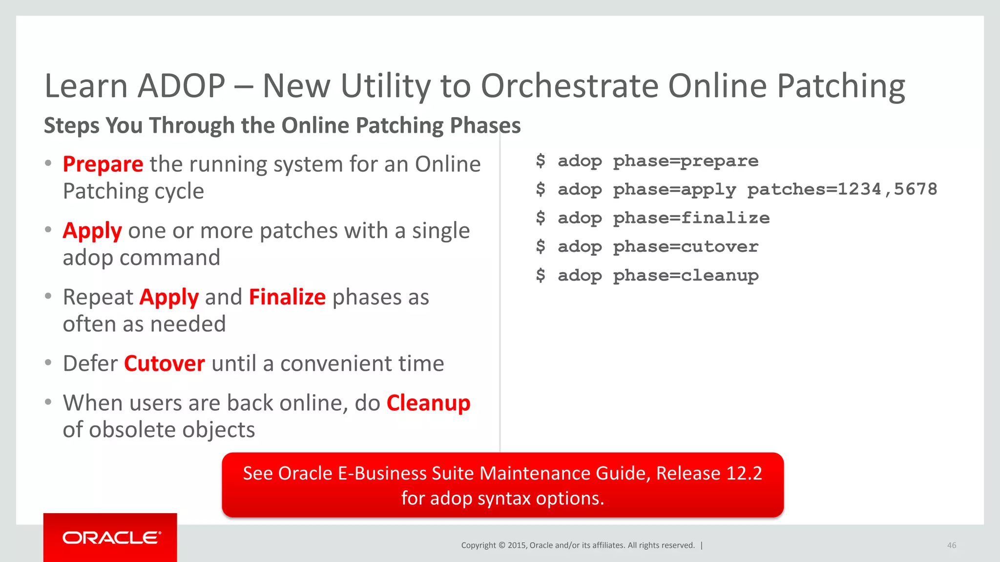 Copyright © 2015, Oracle and/or its affiliates. All rights reserved. |
Learn ADOP – New Utility to Orchestrate Online Patching
• Prepare the running system for an Online
Patching cycle
• Apply one or more patches with a single
adop command
• Repeat Apply and Finalize phases as
often as needed
• Defer Cutover until a convenient time
• When users are back online, do Cleanup
of obsolete objects
$ adop phase=prepare
$ adop phase=apply patches=1234,5678
$ adop phase=finalize
$ adop phase=cutover
$ adop phase=cleanup
46
Steps You Through the Online Patching Phases
See Oracle E-Business Suite Maintenance Guide, Release 12.2
for adop syntax options.
 