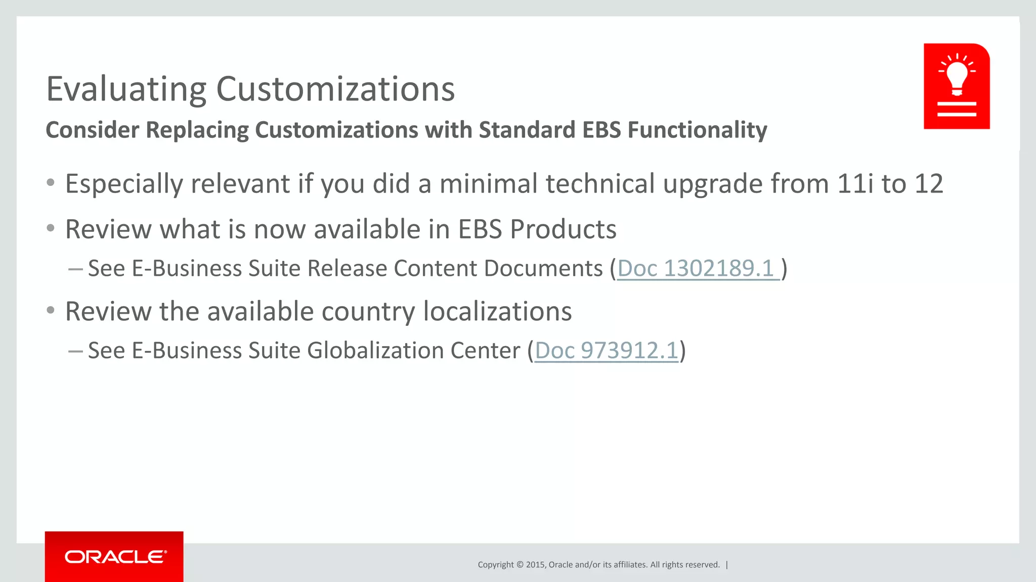 Copyright © 2015, Oracle and/or its affiliates. All rights reserved. |
Evaluating Customizations
Consider Replacing Customizations with Standard EBS Functionality
• Especially relevant if you did a minimal technical upgrade from 11i to 12
• Review what is now available in EBS Products
– See E-Business Suite Release Content Documents (Doc 1302189.1 )
• Review the available country localizations
– See E-Business Suite Globalization Center (Doc 973912.1)
 