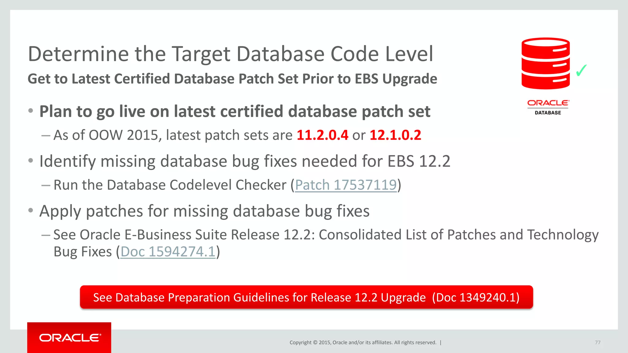 Copyright © 2015, Oracle and/or its affiliates. All rights reserved. |
Determine the Target Database Code Level
Get to Latest Certified Database Patch Set Prior to EBS Upgrade
• Plan to go live on latest certified database patch set
– As of OOW 2015, latest patch sets are 11.2.0.4 or 12.1.0.2
• Identify missing database bug fixes needed for EBS 12.2
– Run the Database Codelevel Checker (Patch 17537119)
• Apply patches for missing database bug fixes
– See Oracle E-Business Suite Release 12.2: Consolidated List of Patches and Technology
Bug Fixes (Doc 1594274.1)
77
See Database Preparation Guidelines for Release 12.2 Upgrade (Doc 1349240.1)
✓
 