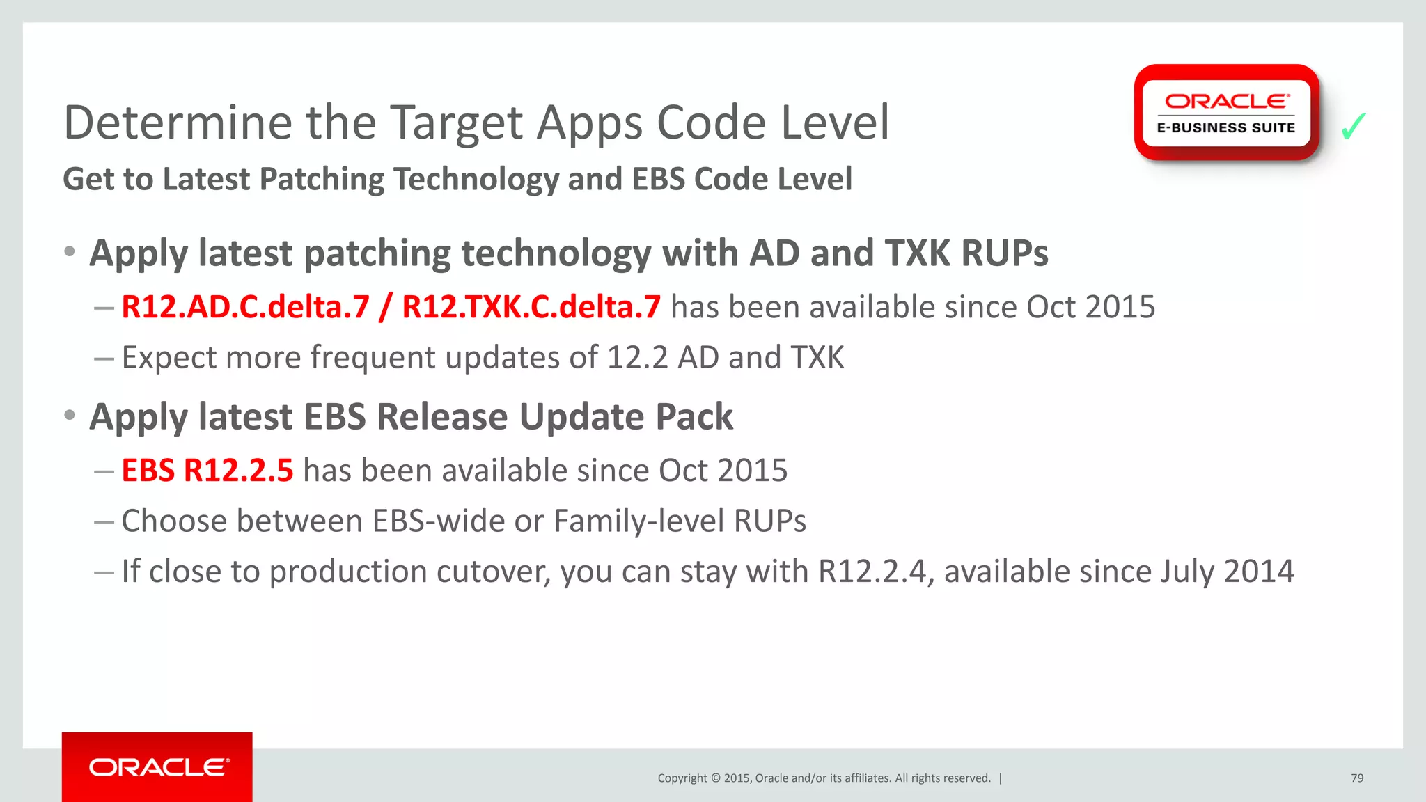 Copyright © 2015, Oracle and/or its affiliates. All rights reserved. |
Determine the Target Apps Code Level
Get to Latest Patching Technology and EBS Code Level
• Apply latest patching technology with AD and TXK RUPs
– R12.AD.C.delta.7 / R12.TXK.C.delta.7 has been available since Oct 2015
– Expect more frequent updates of 12.2 AD and TXK
• Apply latest EBS Release Update Pack
– EBS R12.2.5 has been available since Oct 2015
– Choose between EBS-wide or Family-level RUPs
– If close to production cutover, you can stay with R12.2.4, available since July 2014
79
✓
 