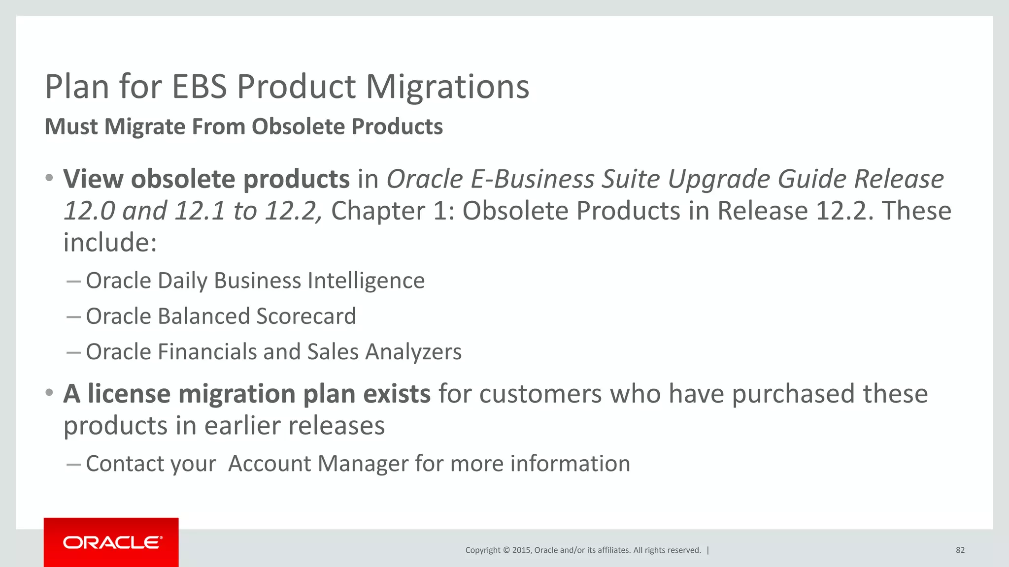 Copyright © 2015, Oracle and/or its affiliates. All rights reserved. |
Plan for EBS Product Migrations
Must Migrate From Obsolete Products
• View obsolete products in Oracle E-Business Suite Upgrade Guide Release
12.0 and 12.1 to 12.2, Chapter 1: Obsolete Products in Release 12.2. These
include:
– Oracle Daily Business Intelligence
– Oracle Balanced Scorecard
– Oracle Financials and Sales Analyzers
• A license migration plan exists for customers who have purchased these
products in earlier releases
– Contact your Account Manager for more information
82
 