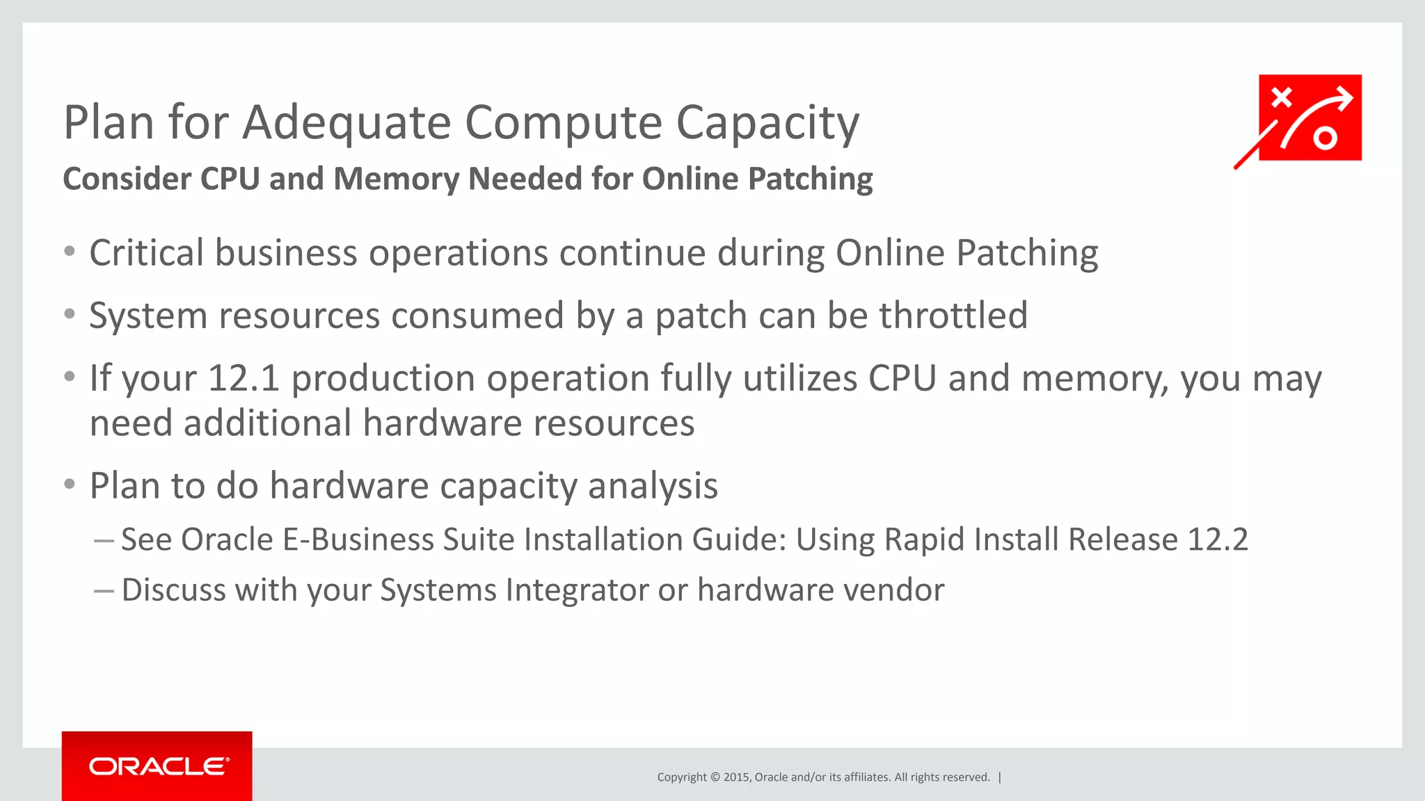 Copyright © 2015, Oracle and/or its affiliates. All rights reserved. |
Plan for Adequate Compute Capacity
Consider CPU and Memory Needed for Online Patching
• Critical business operations continue during Online Patching
• System resources consumed by a patch can be throttled
• If your 12.1 production operation fully utilizes CPU and memory, you may
need additional hardware resources
• Plan to do hardware capacity analysis
– See Oracle E-Business Suite Installation Guide: Using Rapid Install Release 12.2
– Discuss with your Systems Integrator or hardware vendor
 