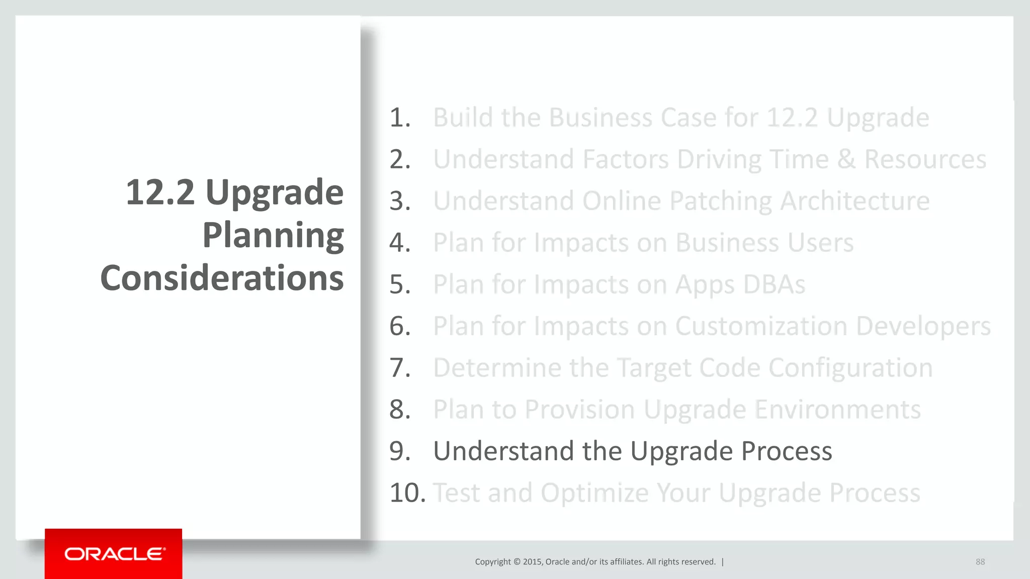 Copyright © 2015, Oracle and/or its affiliates. All rights reserved. |
1. Build the Business Case for 12.2 Upgrade
2. Understand Factors Driving Time & Resources
3. Understand Online Patching Architecture
4. Plan for Impacts on Business Users
5. Plan for Impacts on Apps DBAs
6. Plan for Impacts on Customization Developers
7. Determine the Target Code Configuration
8. Plan to Provision Upgrade Environments
9. Understand the Upgrade Process
10. Test and Optimize Your Upgrade Process
12.2 Upgrade
Planning
Considerations
88
 