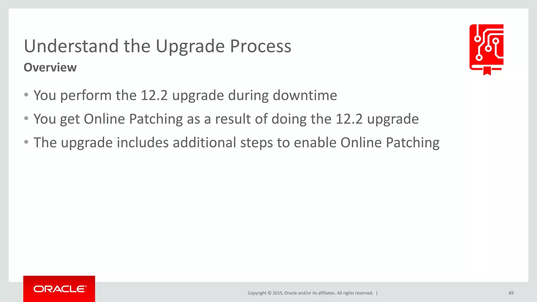 Copyright © 2015, Oracle and/or its affiliates. All rights reserved. |
Understand the Upgrade Process
Overview
• You perform the 12.2 upgrade during downtime
• You get Online Patching as a result of doing the 12.2 upgrade
• The upgrade includes additional steps to enable Online Patching
89
 