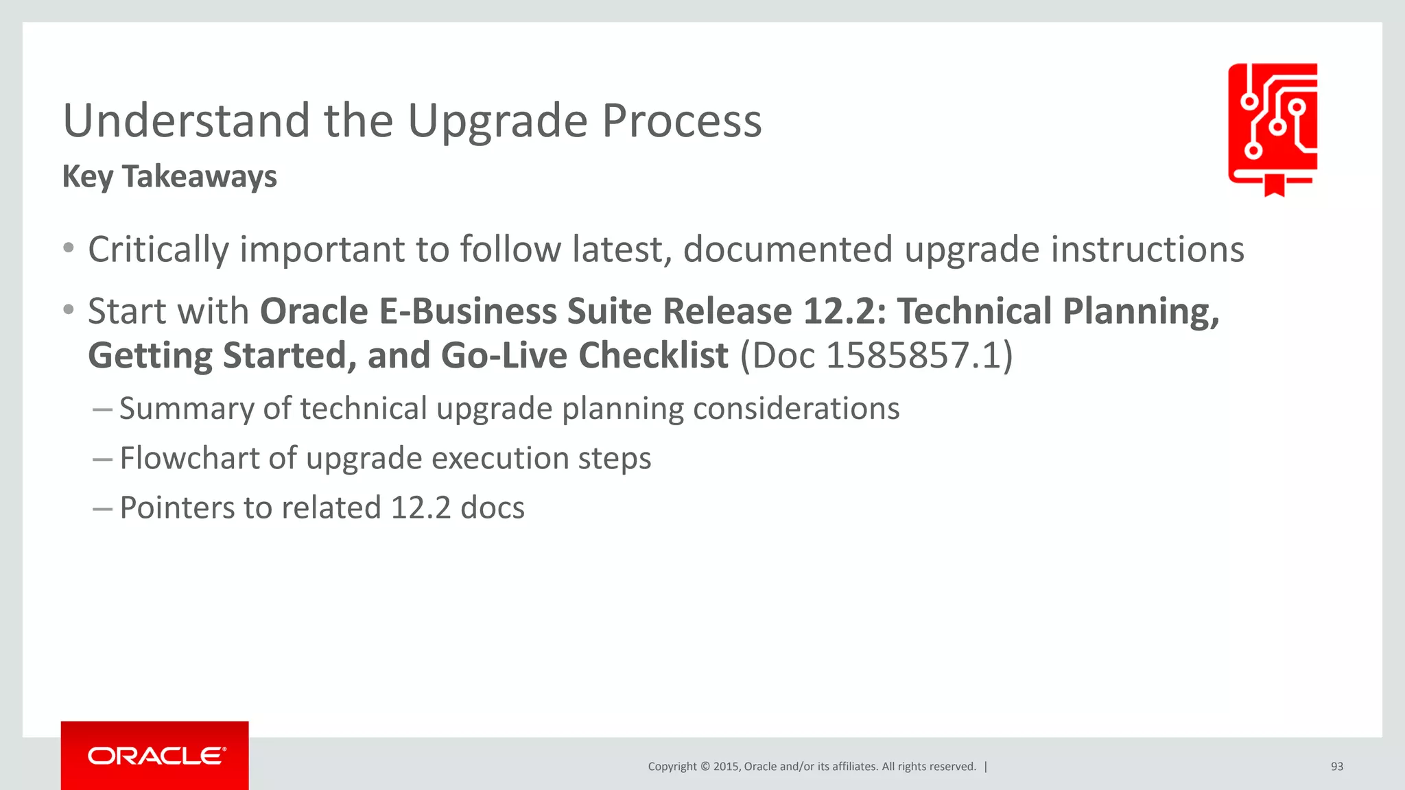 Copyright © 2015, Oracle and/or its affiliates. All rights reserved. |
Understand the Upgrade Process
Key Takeaways
• Critically important to follow latest, documented upgrade instructions
• Start with Oracle E-Business Suite Release 12.2: Technical Planning,
Getting Started, and Go-Live Checklist (Doc 1585857.1)
– Summary of technical upgrade planning considerations
– Flowchart of upgrade execution steps
– Pointers to related 12.2 docs
93
 