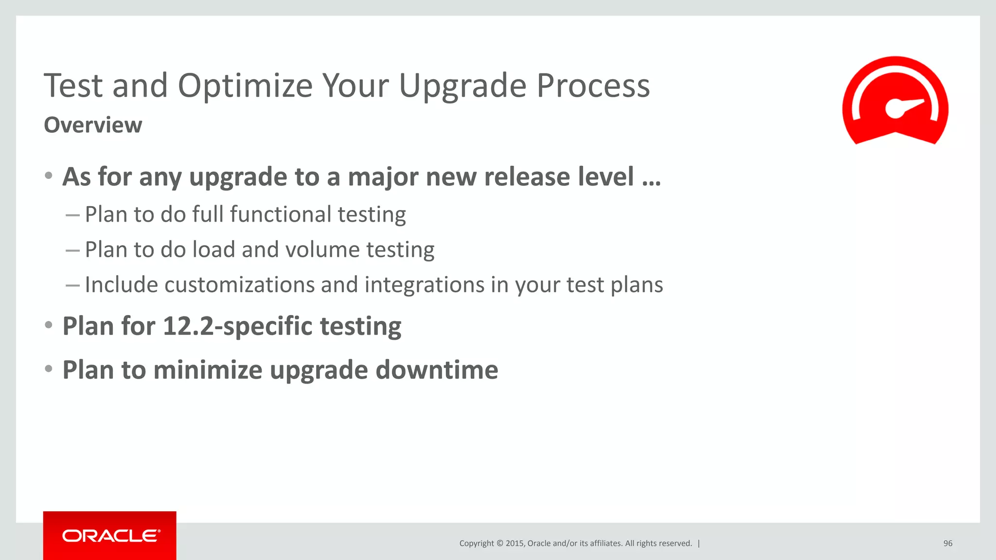 Copyright © 2015, Oracle and/or its affiliates. All rights reserved. |
Test and Optimize Your Upgrade Process
Overview
• As for any upgrade to a major new release level …
– Plan to do full functional testing
– Plan to do load and volume testing
– Include customizations and integrations in your test plans
• Plan for 12.2-specific testing
• Plan to minimize upgrade downtime
96
 