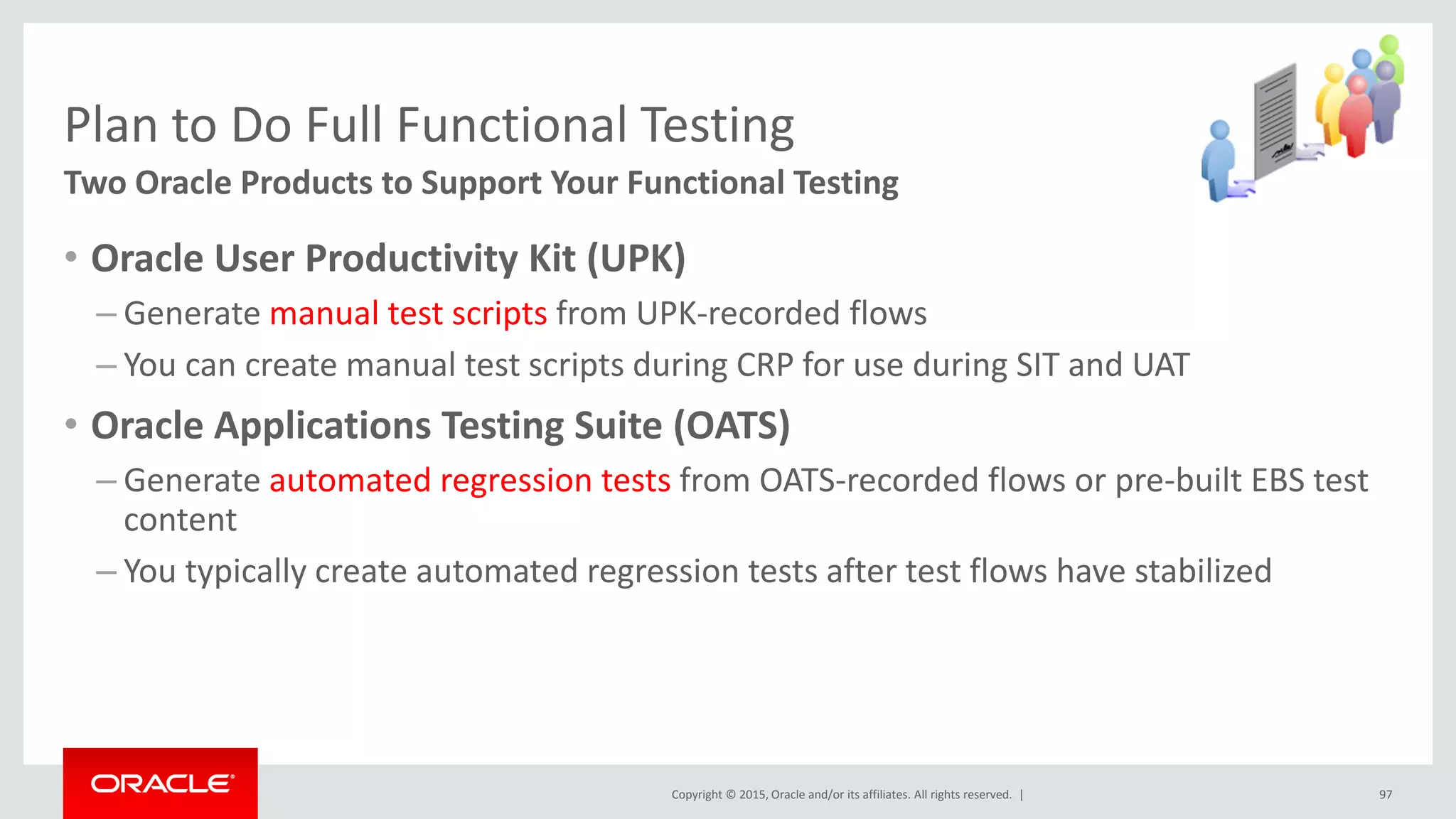 Copyright © 2015, Oracle and/or its affiliates. All rights reserved. |
Plan to Do Full Functional Testing
Two Oracle Products to Support Your Functional Testing
• Oracle User Productivity Kit (UPK)
– Generate manual test scripts from UPK-recorded flows
– You can create manual test scripts during CRP for use during SIT and UAT
• Oracle Applications Testing Suite (OATS)
– Generate automated regression tests from OATS-recorded flows or pre-built EBS test
content
– You typically create automated regression tests after test flows have stabilized
97
 