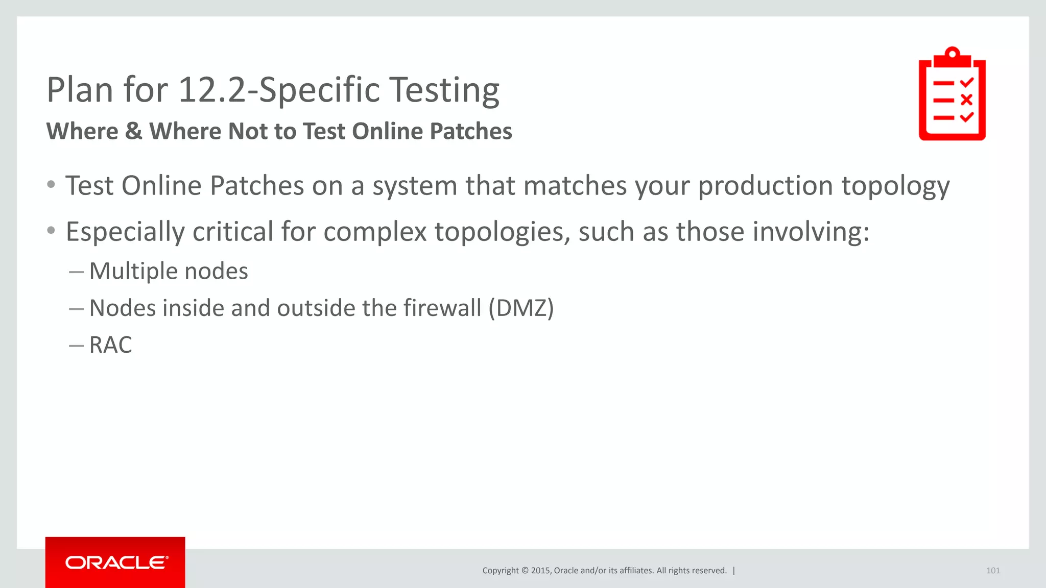 Copyright © 2015, Oracle and/or its affiliates. All rights reserved. |
Plan for 12.2-Specific Testing
Where & Where Not to Test Online Patches
• Test Online Patches on a system that matches your production topology
• Especially critical for complex topologies, such as those involving:
– Multiple nodes
– Nodes inside and outside the firewall (DMZ)
– RAC
101
 