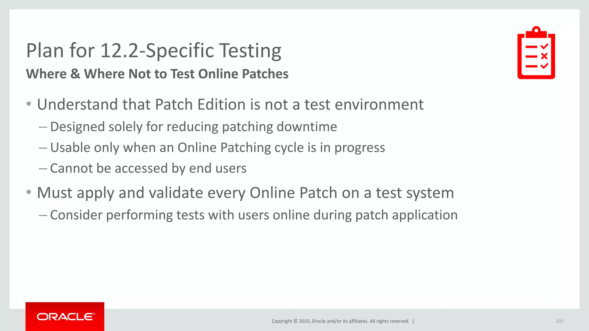 Copyright © 2015, Oracle and/or its affiliates. All rights reserved. |
Plan for 12.2-Specific Testing
Where & Where Not to Test Online Patches
• Understand that Patch Edition is not a test environment
– Designed solely for reducing patching downtime
– Usable only when an Online Patching cycle is in progress
– Cannot be accessed by end users
• Must apply and validate every Online Patch on a test system
– Consider performing tests with users online during patch application
102
 