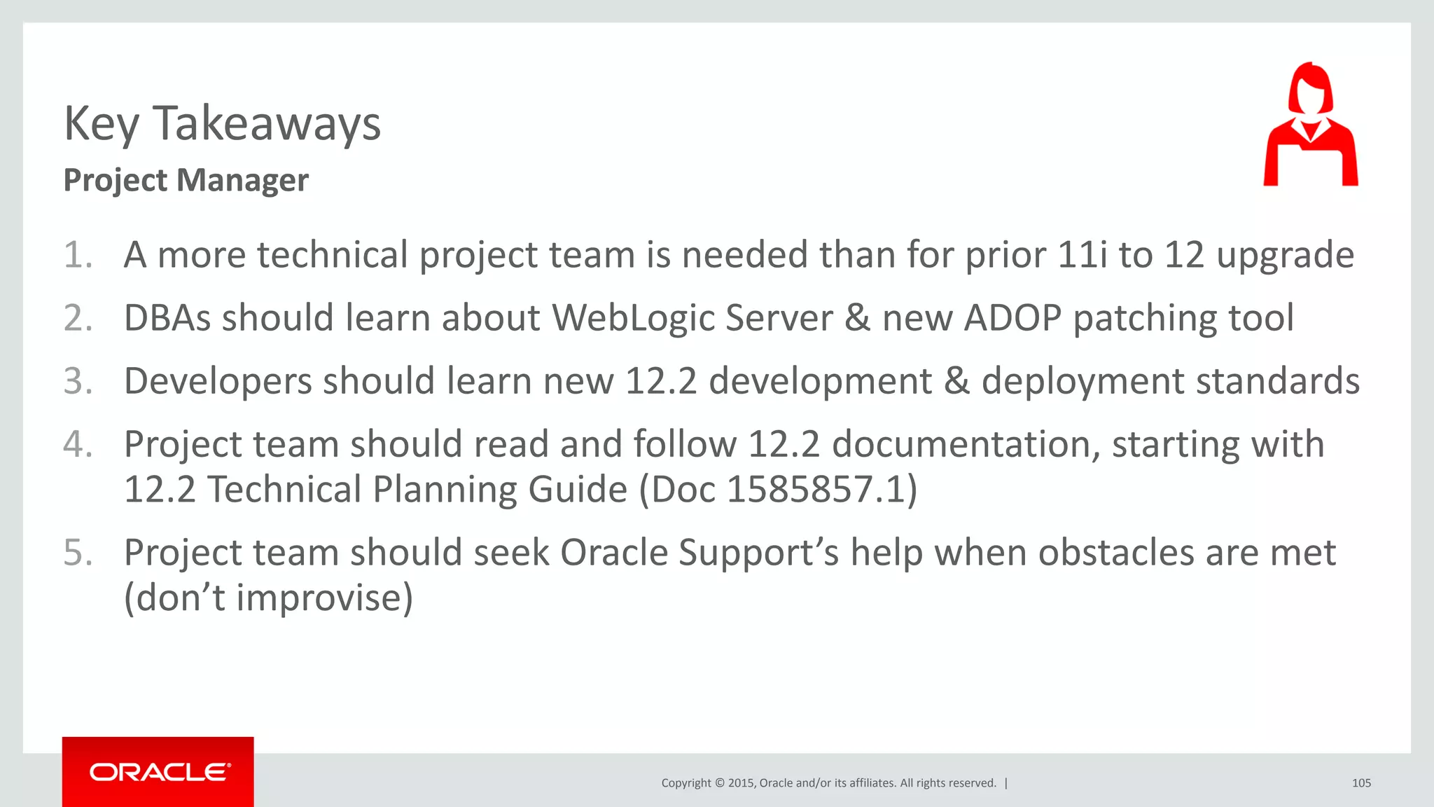 Copyright © 2015, Oracle and/or its affiliates. All rights reserved. |
Key Takeaways
Project Manager
1. A more technical project team is needed than for prior 11i to 12 upgrade
2. DBAs should learn about WebLogic Server & new ADOP patching tool
3. Developers should learn new 12.2 development & deployment standards
4. Project team should read and follow 12.2 documentation, starting with
12.2 Technical Planning Guide (Doc 1585857.1)
5. Project team should seek Oracle Support’s help when obstacles are met
(don’t improvise)
105
 