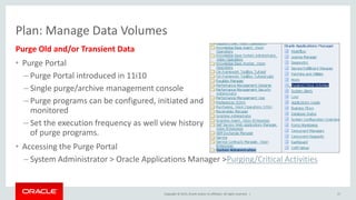 Copyright © 2015, Oracle and/or its affiliates. All rights reserved. |
Purge Old and/or Transient Data
• Purge Portal
– Purge Portal introduced in 11i10
– Single purge/archive management console
– Purge programs can be configured, initiated and
monitored
– Set the execution frequency as well view history
of purge programs.
• Accessing the Purge Portal
– System Administrator > Oracle Applications Manager >Purging/Critical Activities
17
Plan: Manage Data Volumes
 