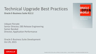 Copyright © 2015, Oracle and/or its affiliates. All rights reserved. |
Technical Upgrade Best Practices
Oracle E-Business Suite R12.2
Udayan Parvate
Senior Director, EBS Release Engineering
Samer Barakat
Director, Application Performance
Oracle E-Business Suite Development
Oct 29, 2015
Oracle Confidential – Internal/Restricted/Highly Restricted
October 25-29, 2015
San Francisco
 