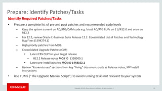 Copyright © 2015, Oracle and/or its affiliates. All rights reserved. |
Prepare: Identify Patches/Tasks
Identify Required Patches/Tasks
• Prepare a complete list of pre and post patches and recommended code levels
– Keep the system current on AD/ATG/OAM code e.g. latest AD/ATG RUPs on 11i/R12.0 and once on
R12.2
– For 12.2, review Oracle E-Business Suite Release 12.2: Consolidated List of Patches and Technology
Bug Fixes (1594274.1)
– High priority patches from MOS.
– Consolidated Upgrade Patches (CUP)
• Latest EBS CUP for your target release
– R12.2 Release notes MOS ID 1320300.1
• Latest pre-install patches MOS ID 1448102.1
– Review “Known-issues” sections from key “living” documents such as Release notes, MP Install
Instructions
• Use TUMS (“The Upgrade Manual Script”) To avoid running tasks not relevant to your system
20
 