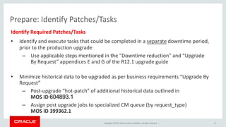 Copyright © 2015, Oracle and/or its affiliates. All rights reserved. |
Prepare: Identify Patches/Tasks
Identify Required Patches/Tasks
• Identify and execute tasks that could be completed in a separate downtime period,
prior to the production upgrade
– Use applicable steps mentioned in the "Downtime reduction" and “Upgrade
By Request” appendices E and G of the R12.1 upgrade guide
• Minimize historical data to be upgraded as per business requirements “Upgrade By
Request”
– Post-upgrade “hot-patch” of additional historical data outlined in
MOS ID 604893.1
– Assign post upgrade jobs to specialized CM queue (by request_type)
MOS ID 399362.1
21
 