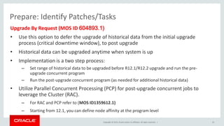 Copyright © 2015, Oracle and/or its affiliates. All rights reserved. |
Prepare: Identify Patches/Tasks
Upgrade By Request (MOS ID 604893.1)
• Use this option to defer the upgrade of historical data from the initial upgrade
process (critical downtime window), to post upgrade
• Historical data can be upgraded anytime when system is up
• Implementation is a two step process:
– Set range of historical data to be upgraded before R12.1/R12.2 upgrade and run the pre-
upgrade concurrent program
– Run the post-upgrade concurrent program (as needed for additional historical data)
• Utilize Parallel Concurrent Processing (PCP) for post-upgrade concurrent jobs to
leverage the Cluster (RAC).
– For RAC and PCP refer to (MOS ID1359612.1)
– Starting from 12.1, you can define node affinity at the program level
22
 