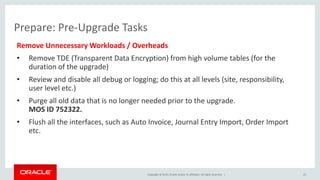 Copyright © 2015, Oracle and/or its affiliates. All rights reserved. |
Prepare: Pre-Upgrade Tasks
Remove Unnecessary Workloads / Overheads
• Remove TDE (Transparent Data Encryption) from high volume tables (for the
duration of the upgrade)
• Review and disable all debug or logging; do this at all levels (site, responsibility,
user level etc.)
• Purge all old data that is no longer needed prior to the upgrade.
MOS ID 752322.
• Flush all the interfaces, such as Auto Invoice, Journal Entry Import, Order Import
etc.
25
 