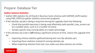 Copyright © 2015, Oracle and/or its affiliates. All rights reserved. |
Prepare: Database Tier
Gather Schema Statistics
• Gather CBO statistics for all Oracle E-Business Suite schemas with GATHER_AUTO option
using FND_STATS (or gather statistics concurrent program)
• If the adsstats.sql job is taking a long time during the upgrade check the following:
– Check that parallel execution is being used effectively (with parallel_max_servers set
to a suitable value, such as 2 x number of cores).
– Sample specific long running tables at a lower percentage
• If the adsstats.sql script is still taking a significant amount of time, reduce the upgrade time
by:
– Exporting schema statistics gathered during test runs (by adsstats.sql )
– Importing these statistics instead of running adsstats.sql.
– When importing statistics from test runs make sure data volumes are similar
27
 